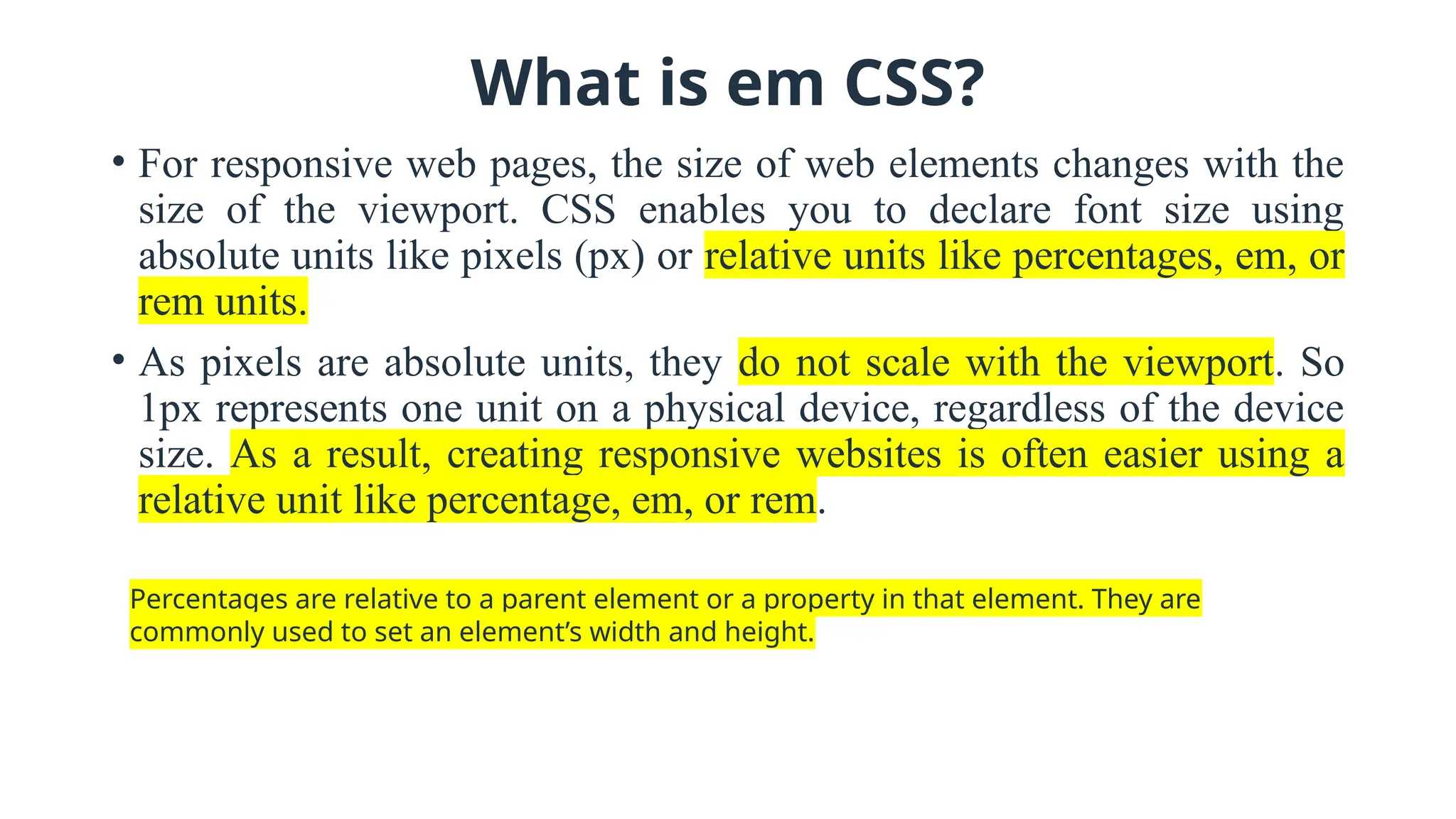What is em CSS?
• For responsive web pages, the size of web elements changes with the
size of the viewport. CSS enables you to declare font size using
absolute units like pixels (px) or relative units like percentages, em, or
rem units.
• As pixels are absolute units, they do not scale with the viewport. So
1px represents one unit on a physical device, regardless of the device
size. As a result, creating responsive websites is often easier using a
relative unit like percentage, em, or rem.
Percentages are relative to a parent element or a property in that element. They are
commonly used to set an element’s width and height.
 