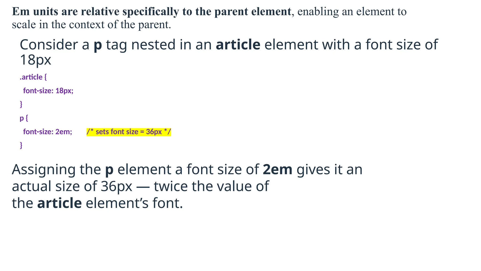 Em units are relative specifically to the parent element, enabling an element to
scale in the context of the parent.
Consider a p tag nested in an article element with a font size of
18px
.article {
font-size: 18px;
}
p {
font-size: 2em; /* sets font size = 36px */
}
Assigning the p element a font size of 2em gives it an
actual size of 36px — twice the value of
the article element’s font.
 
