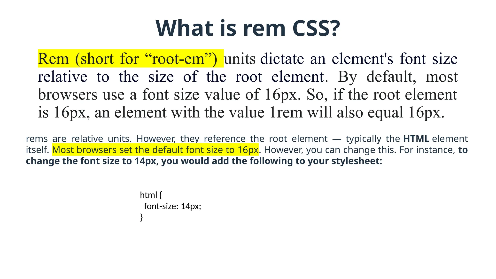 What is rem CSS?
Rem (short for “root-em”) units dictate an element's font size
relative to the size of the root element. By default, most
browsers use a font size value of 16px. So, if the root element
is 16px, an element with the value 1rem will also equal 16px.
rems are relative units. However, they reference the root element — typically the HTML element
itself. Most browsers set the default font size to 16px. However, you can change this. For instance, to
change the font size to 14px, you would add the following to your stylesheet:
html {
font-size: 14px;
}
 