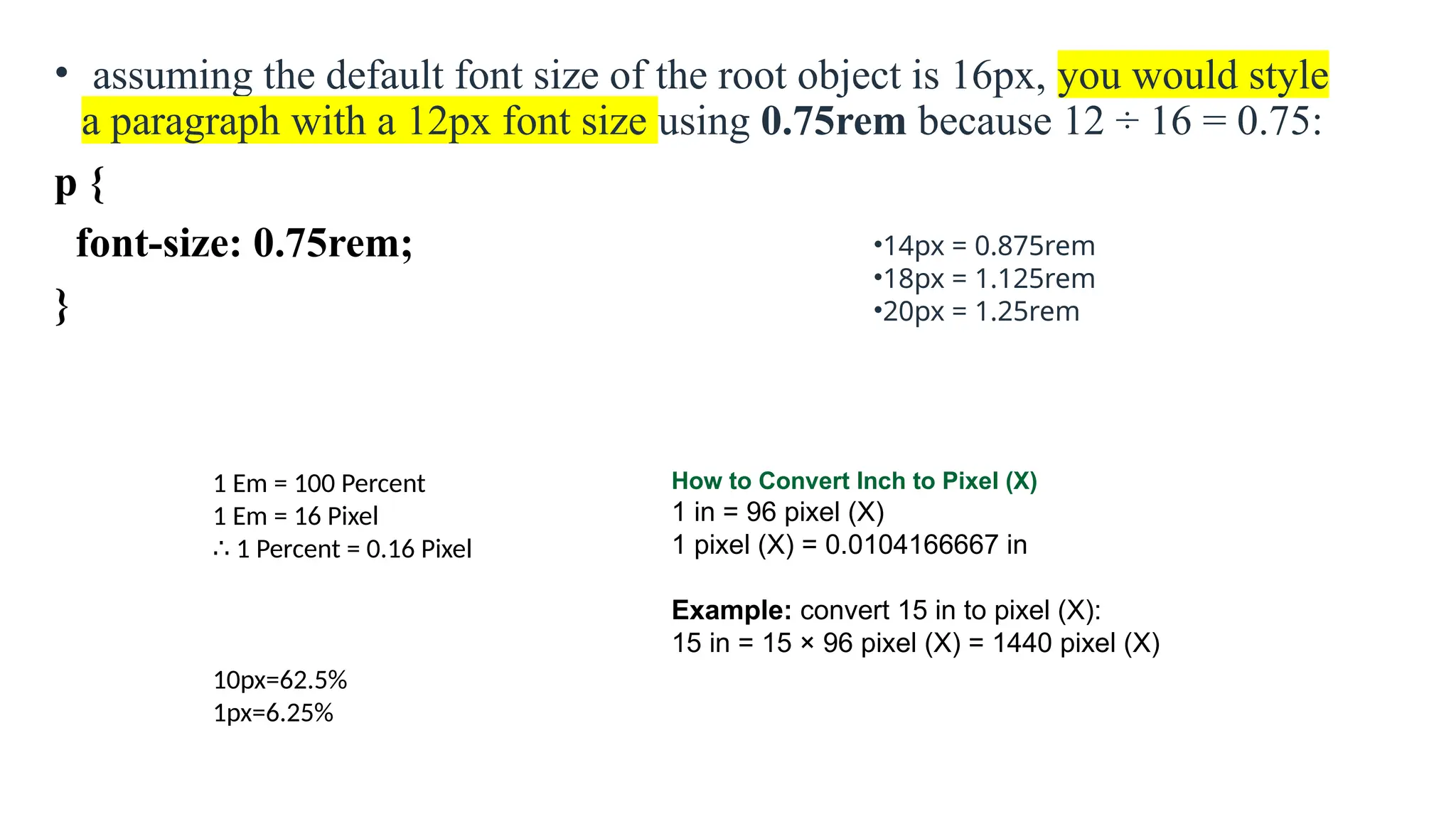 • assuming the default font size of the root object is 16px, you would style
a paragraph with a 12px font size using 0.75rem because 12 ÷ 16 = 0.75:
p {
font-size: 0.75rem;
}
•14px = 0.875rem
•18px = 1.125rem
•20px = 1.25rem
1 Em = 100 Percent
1 Em = 16 Pixel
∴ 1 Percent = 0.16 Pixel
10px=62.5%
1px=6.25%
How to Convert Inch to Pixel (X)
1 in = 96 pixel (X)
1 pixel (X) = 0.0104166667 in
Example: convert 15 in to pixel (X):
15 in = 15 × 96 pixel (X) = 1440 pixel (X)
 