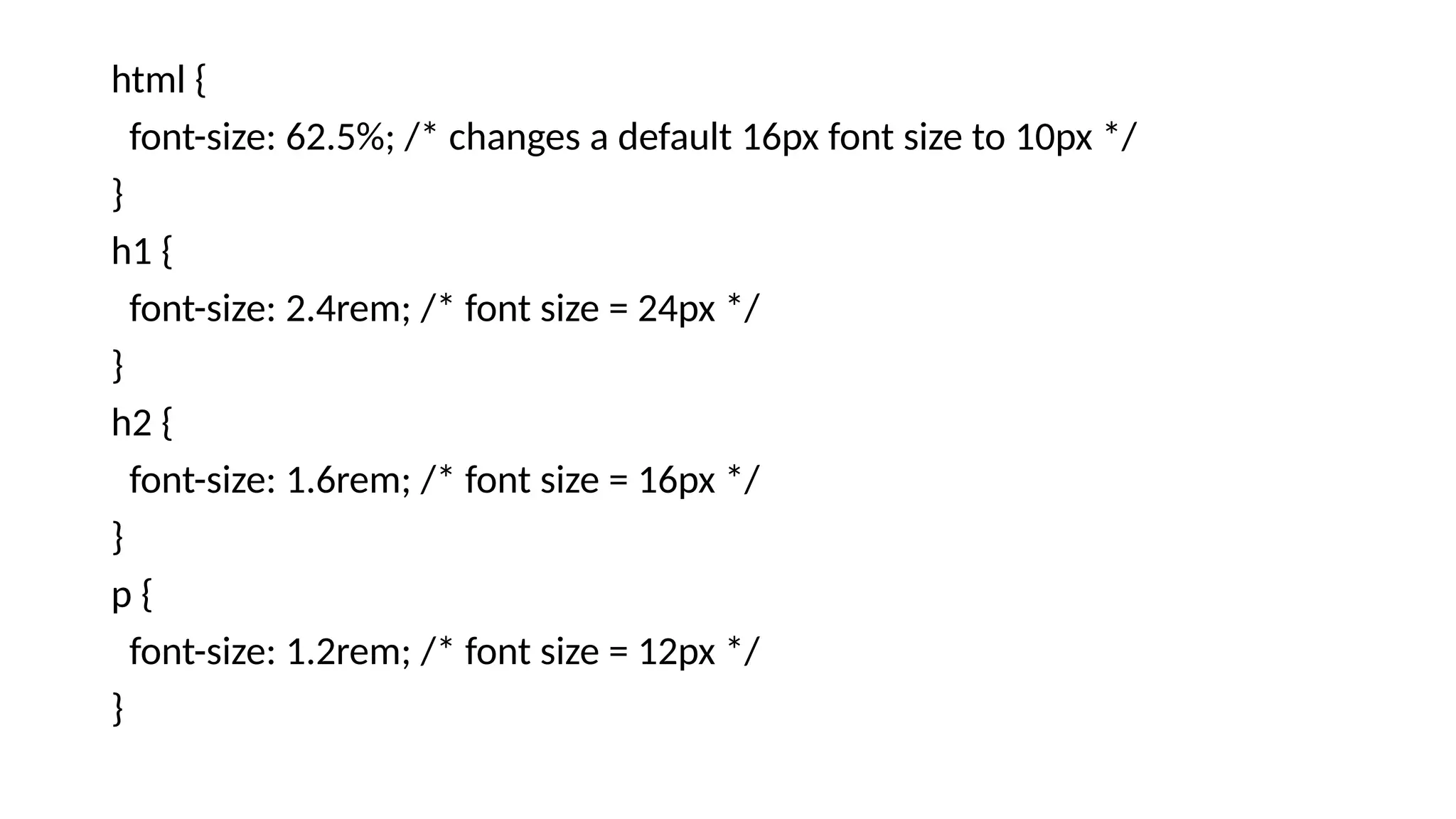 html {
font-size: 62.5%; /* changes a default 16px font size to 10px */
}
h1 {
font-size: 2.4rem; /* font size = 24px */
}
h2 {
font-size: 1.6rem; /* font size = 16px */
}
p {
font-size: 1.2rem; /* font size = 12px */
}
 