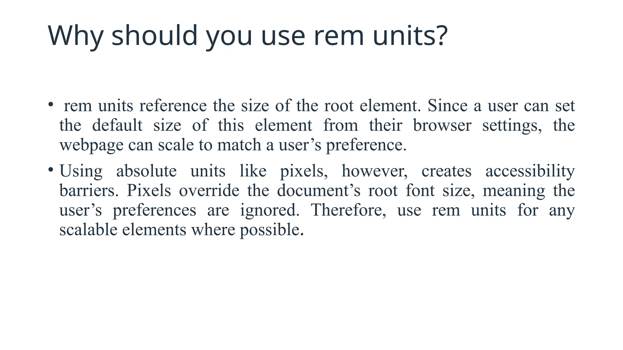 Why should you use rem units?
• rem units reference the size of the root element. Since a user can set
the default size of this element from their browser settings, the
webpage can scale to match a user’s preference.
• Using absolute units like pixels, however, creates accessibility
barriers. Pixels override the document’s root font size, meaning the
user’s preferences are ignored. Therefore, use rem units for any
scalable elements where possible.
 