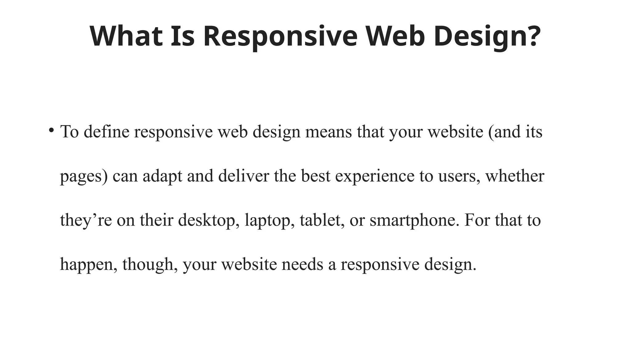 What Is Responsive Web Design?
• To define responsive web design means that your website (and its
pages) can adapt and deliver the best experience to users, whether
they’re on their desktop, laptop, tablet, or smartphone. For that to
happen, though, your website needs a responsive design.
 