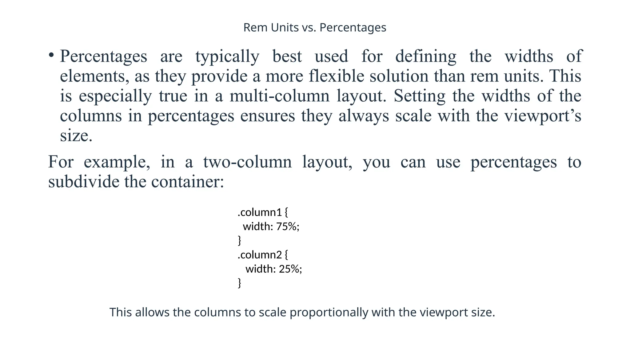 Rem Units vs. Percentages
• Percentages are typically best used for defining the widths of
elements, as they provide a more flexible solution than rem units. This
is especially true in a multi-column layout. Setting the widths of the
columns in percentages ensures they always scale with the viewport’s
size.
For example, in a two-column layout, you can use percentages to
subdivide the container:
.column1 {
width: 75%;
}
.column2 {
width: 25%;
}
This allows the columns to scale proportionally with the viewport size.
 