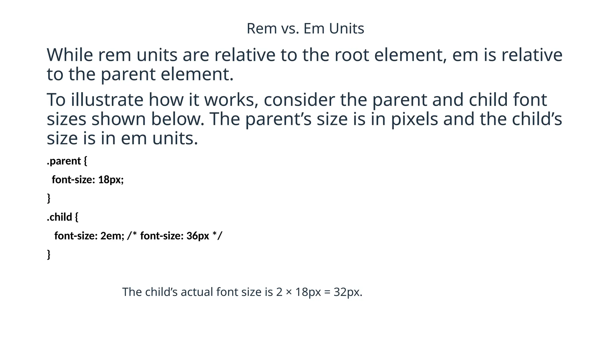 Rem vs. Em Units
While rem units are relative to the root element, em is relative
to the parent element.
To illustrate how it works, consider the parent and child font
sizes shown below. The parent’s size is in pixels and the child’s
size is in em units.
.parent {
font-size: 18px;
}
.child {
font-size: 2em; /* font-size: 36px */
}
The child’s actual font size is 2 × 18px = 32px.
 