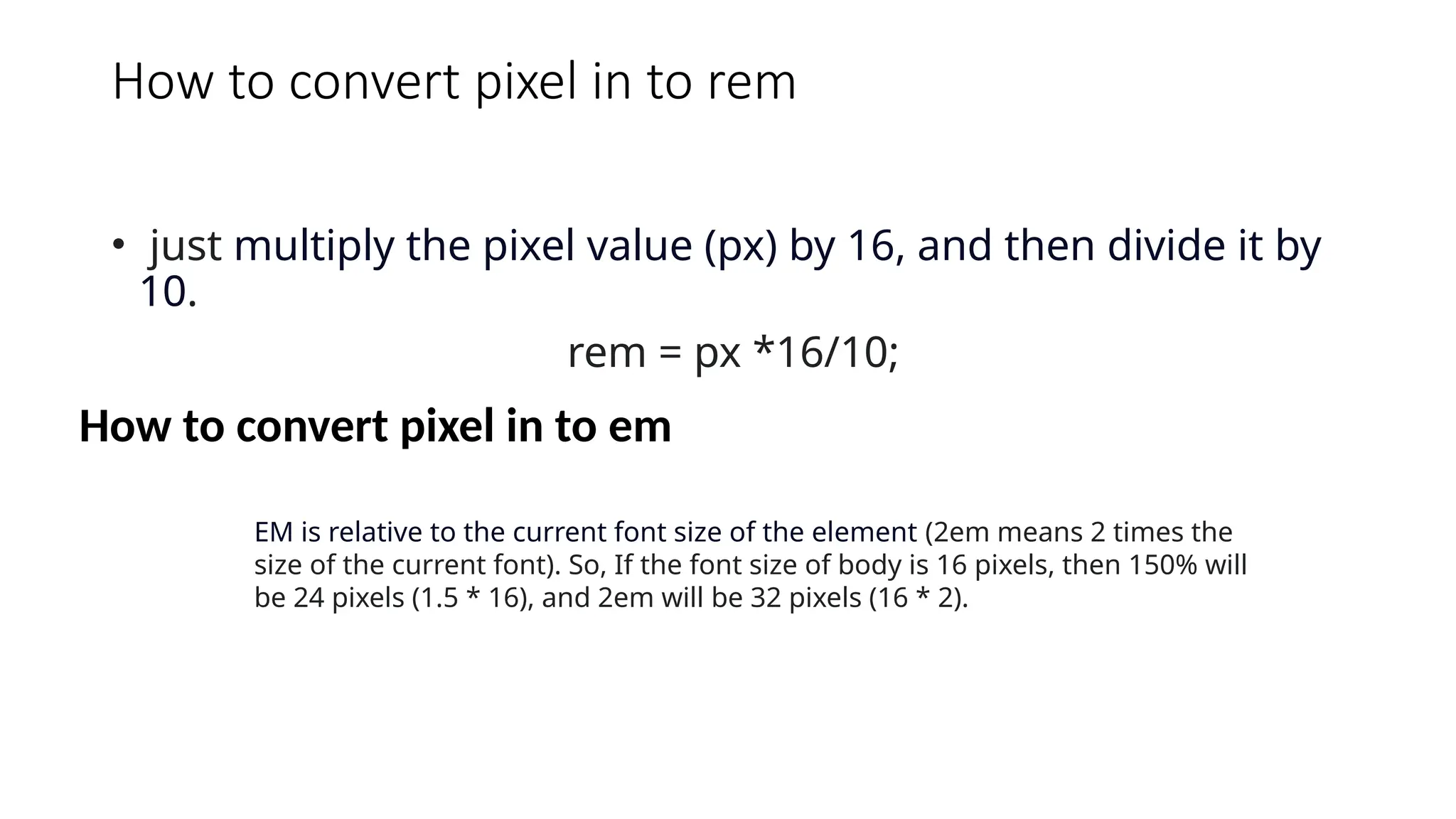 How to convert pixel in to rem
• just multiply the pixel value (px) by 16, and then divide it by
10.
rem = px *16/10;
How to convert pixel in to em
EM is relative to the current font size of the element (2em means 2 times the
size of the current font). So, If the font size of body is 16 pixels, then 150% will
be 24 pixels (1.5 * 16), and 2em will be 32 pixels (16 * 2).
 