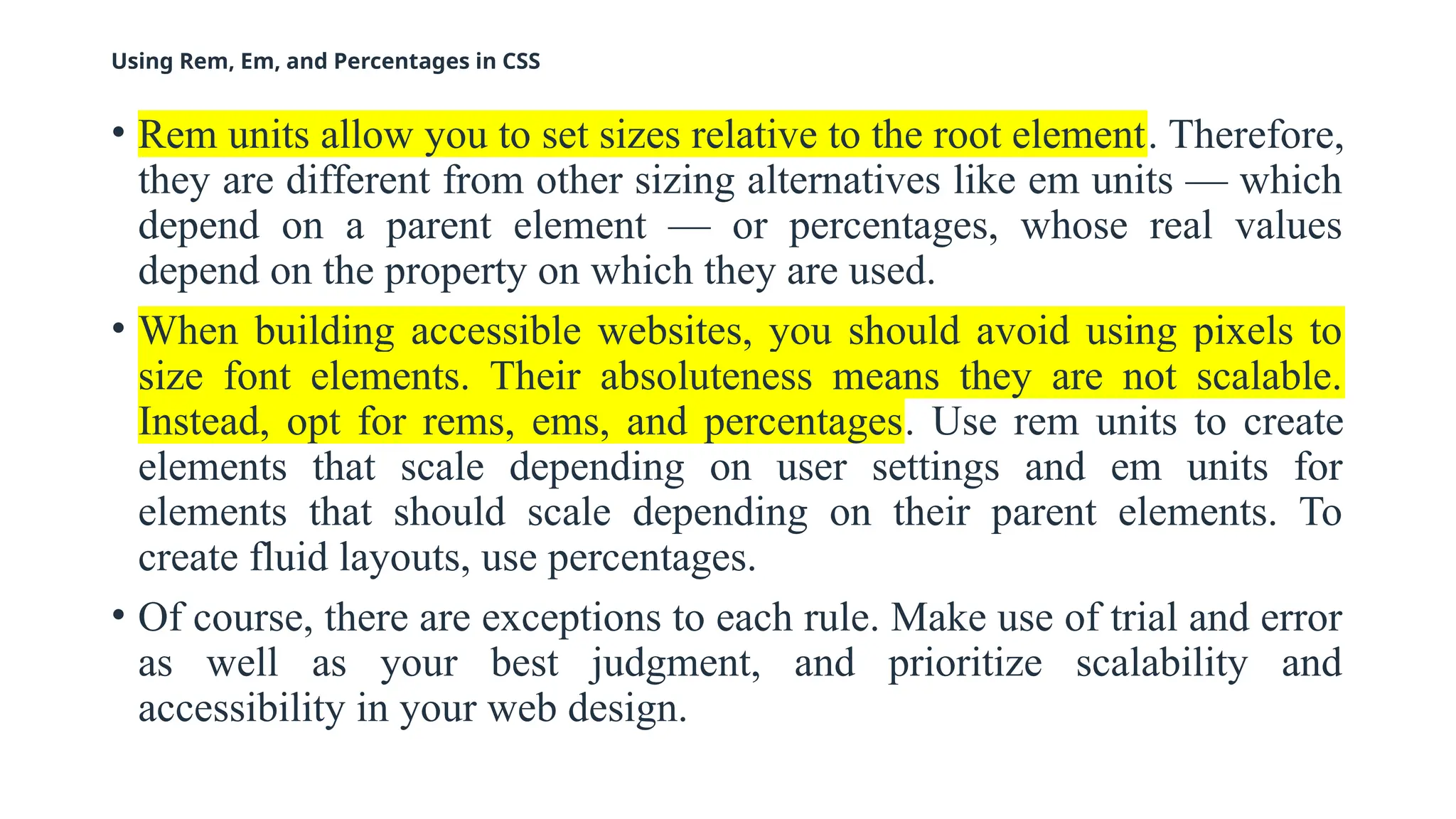 Using Rem, Em, and Percentages in CSS
• Rem units allow you to set sizes relative to the root element. Therefore,
they are different from other sizing alternatives like em units — which
depend on a parent element — or percentages, whose real values
depend on the property on which they are used.
• When building accessible websites, you should avoid using pixels to
size font elements. Their absoluteness means they are not scalable.
Instead, opt for rems, ems, and percentages. Use rem units to create
elements that scale depending on user settings and em units for
elements that should scale depending on their parent elements. To
create fluid layouts, use percentages.
• Of course, there are exceptions to each rule. Make use of trial and error
as well as your best judgment, and prioritize scalability and
accessibility in your web design.
 
