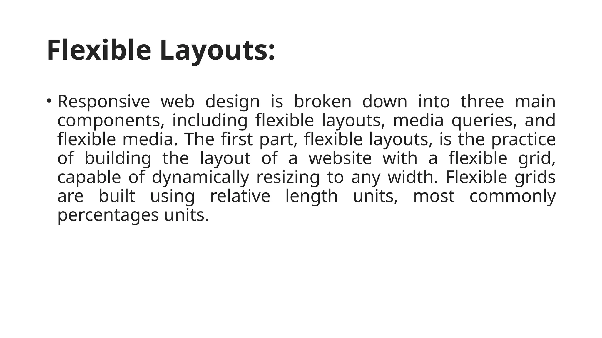 Flexible Layouts:
• Responsive web design is broken down into three main
components, including flexible layouts, media queries, and
flexible media. The first part, flexible layouts, is the practice
of building the layout of a website with a flexible grid,
capable of dynamically resizing to any width. Flexible grids
are built using relative length units, most commonly
percentages units.
 