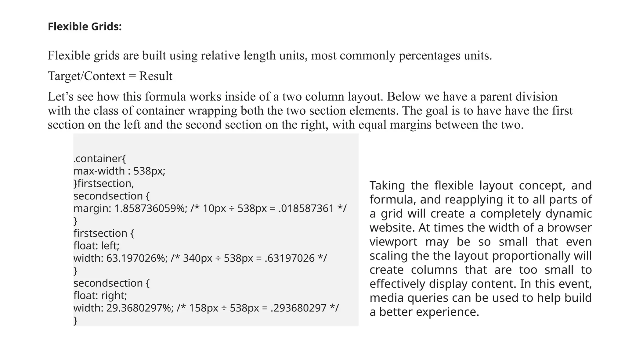 Flexible Grids:
Flexible grids are built using relative length units, most commonly percentages units.
Target/Context = Result
Let’s see how this formula works inside of a two column layout. Below we have a parent division
with the class of container wrapping both the two section elements. The goal is to have have the first
section on the left and the second section on the right, with equal margins between the two.
.container{
max-width : 538px;
}firstsection,
secondsection {
margin: 1.858736059%; /* 10px ÷ 538px = .018587361 */
}
firstsection {
float: left;
width: 63.197026%; /* 340px ÷ 538px = .63197026 */
}
secondsection {
float: right;
width: 29.3680297%; /* 158px ÷ 538px = .293680297 */
}
Taking the flexible layout concept, and
formula, and reapplying it to all parts of
a grid will create a completely dynamic
website. At times the width of a browser
viewport may be so small that even
scaling the the layout proportionally will
create columns that are too small to
effectively display content. In this event,
media queries can be used to help build
a better experience.
 