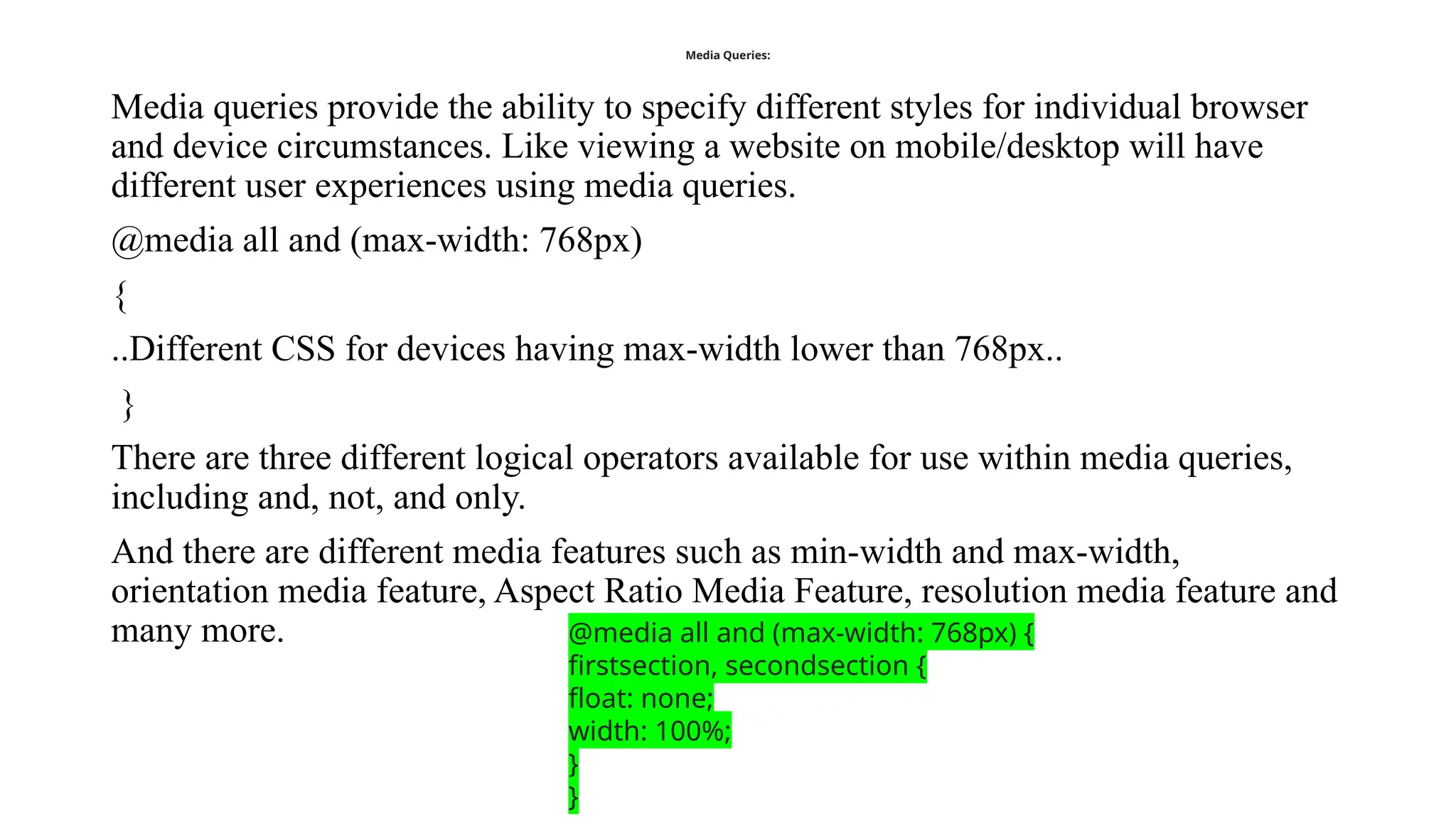 Media Queries:
Media queries provide the ability to specify different styles for individual browser
and device circumstances. Like viewing a website on mobile/desktop will have
different user experiences using media queries.
@media all and (max-width: 768px)
{
..Different CSS for devices having max-width lower than 768px..
}
There are three different logical operators available for use within media queries,
including and, not, and only.
And there are different media features such as min-width and max-width,
orientation media feature, Aspect Ratio Media Feature, resolution media feature and
many more. @media all and (max-width: 768px) {
firstsection, secondsection {
float: none;
width: 100%;
}
}
 