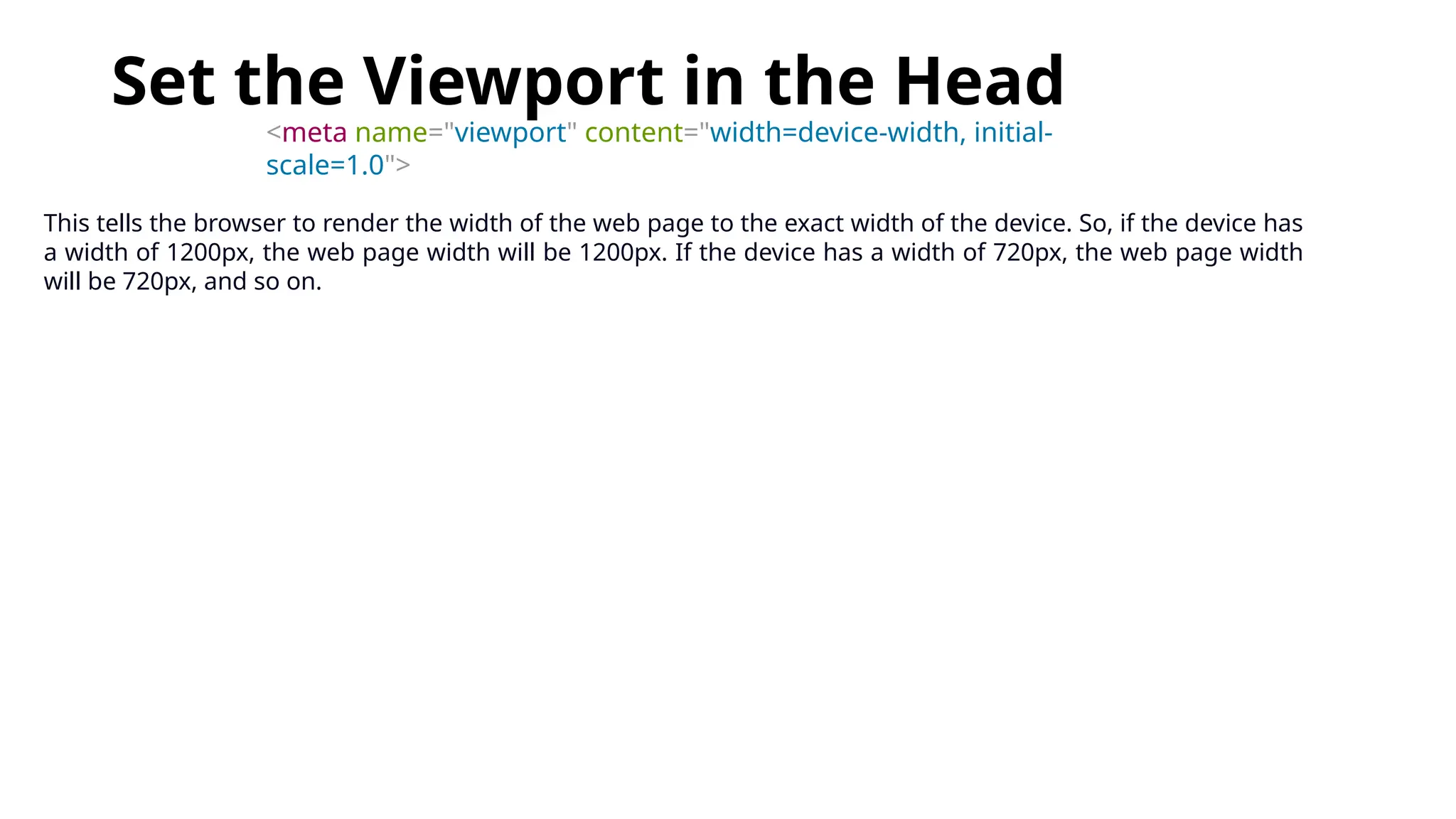 Set the Viewport in the Head
<meta name="viewport" content="width=device-width, initial-
scale=1.0">
This tells the browser to render the width of the web page to the exact width of the device. So, if the device has
a width of 1200px, the web page width will be 1200px. If the device has a width of 720px, the web page width
will be 720px, and so on.
 