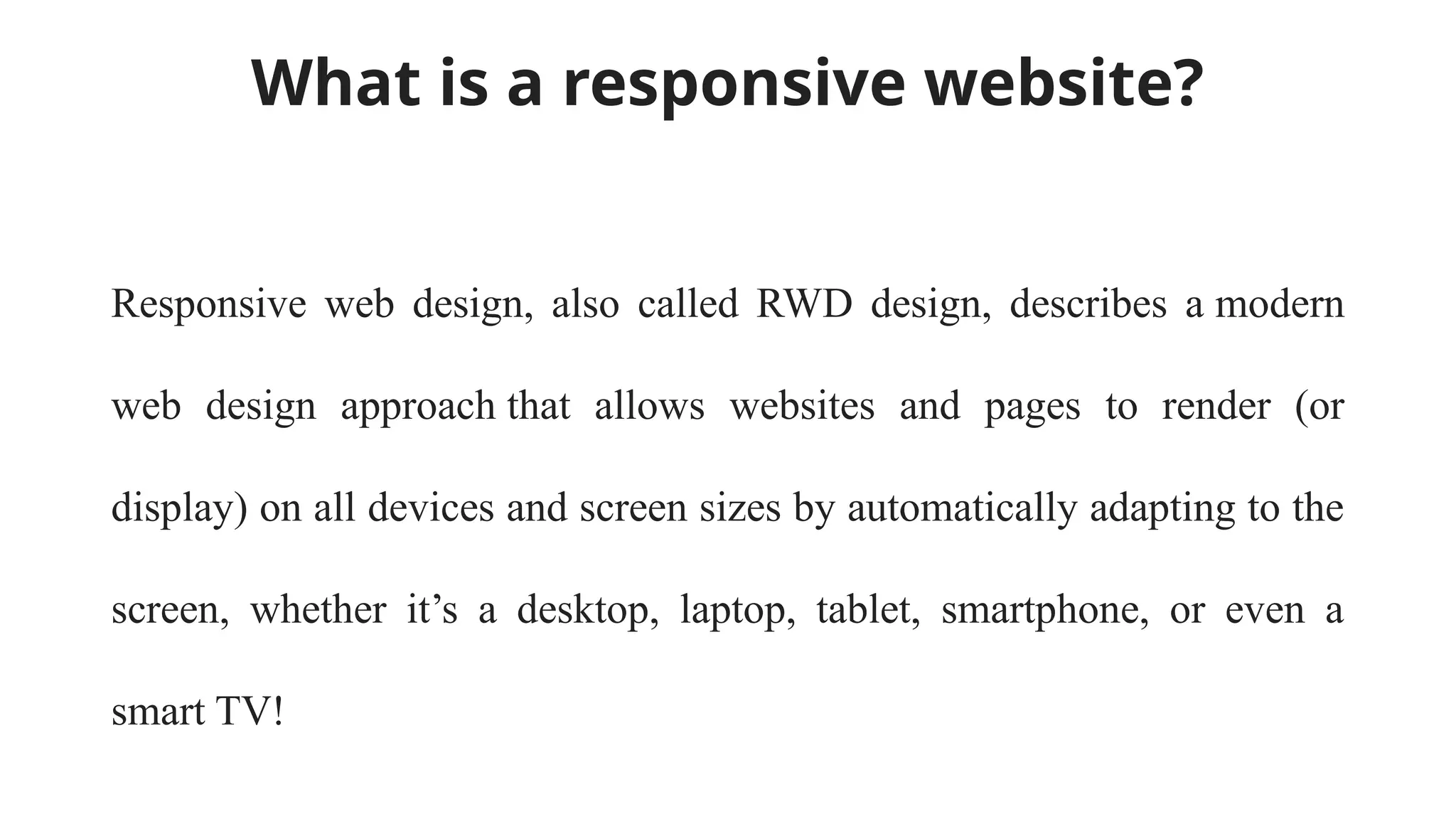 What is a responsive website?
Responsive web design, also called RWD design, describes a modern
web design approach that allows websites and pages to render (or
display) on all devices and screen sizes by automatically adapting to the
screen, whether it’s a desktop, laptop, tablet, smartphone, or even a
smart TV!
 