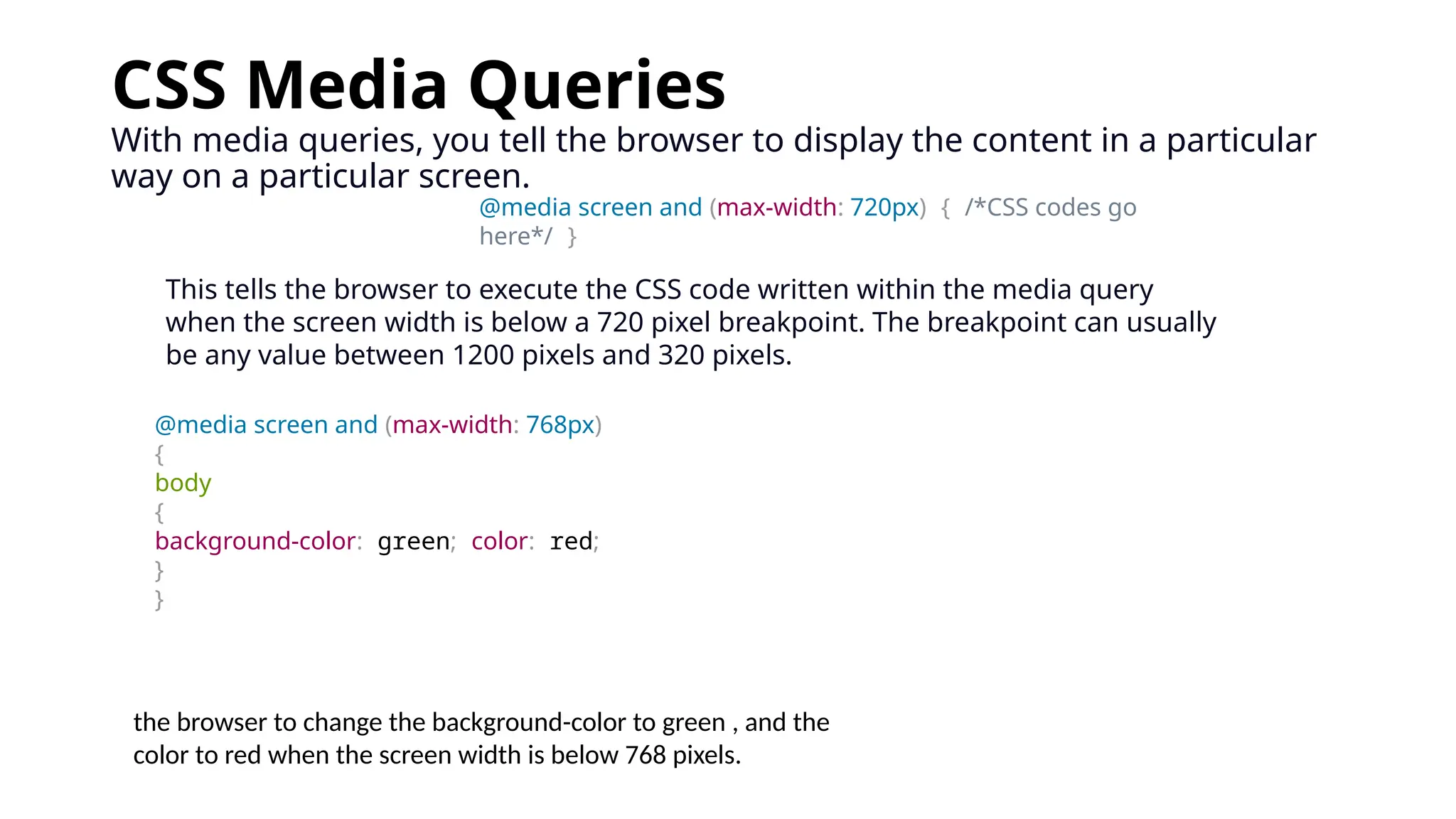 CSS Media Queries
With media queries, you tell the browser to display the content in a particular
way on a particular screen.
@media screen and (max-width: 720px) { /*CSS codes go
here*/ }
This tells the browser to execute the CSS code written within the media query
when the screen width is below a 720 pixel breakpoint. The breakpoint can usually
be any value between 1200 pixels and 320 pixels.
@media screen and (max-width: 768px)
{
body
{
background-color: green; color: red;
}
}
the browser to change the background-color to green , and the
color to red when the screen width is below 768 pixels.
 