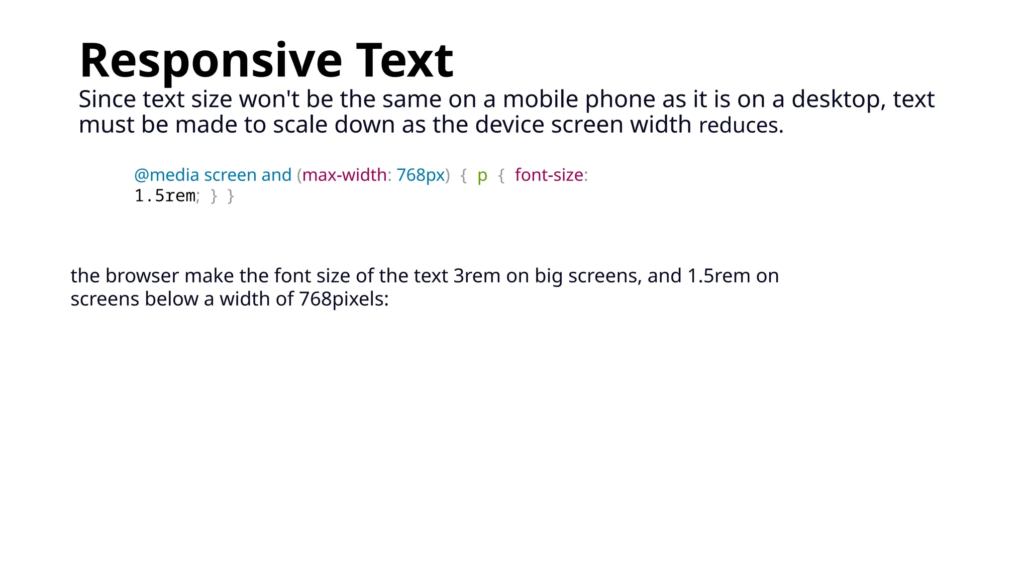 Responsive Text
Since text size won't be the same on a mobile phone as it is on a desktop, text
must be made to scale down as the device screen width reduces.
@media screen and (max-width: 768px) { p { font-size:
1.5rem; } }
the browser make the font size of the text 3rem on big screens, and 1.5rem on
screens below a width of 768pixels:
 