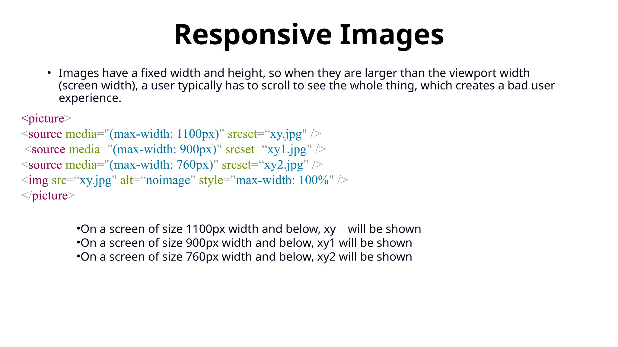 Responsive Images
• Images have a fixed width and height, so when they are larger than the viewport width
(screen width), a user typically has to scroll to see the whole thing, which creates a bad user
experience.
<picture>
<source media="(max-width: 1100px)" srcset=“xy.jpg" />
<source media="(max-width: 900px)" srcset=“xy1.jpg" />
<source media="(max-width: 760px)" srcset=“xy2.jpg" />
<img src=“xy.jpg" alt=“noimage" style="max-width: 100%" />
</picture>
•On a screen of size 1100px width and below, xy will be shown
•On a screen of size 900px width and below, xy1 will be shown
•On a screen of size 760px width and below, xy2 will be shown
 