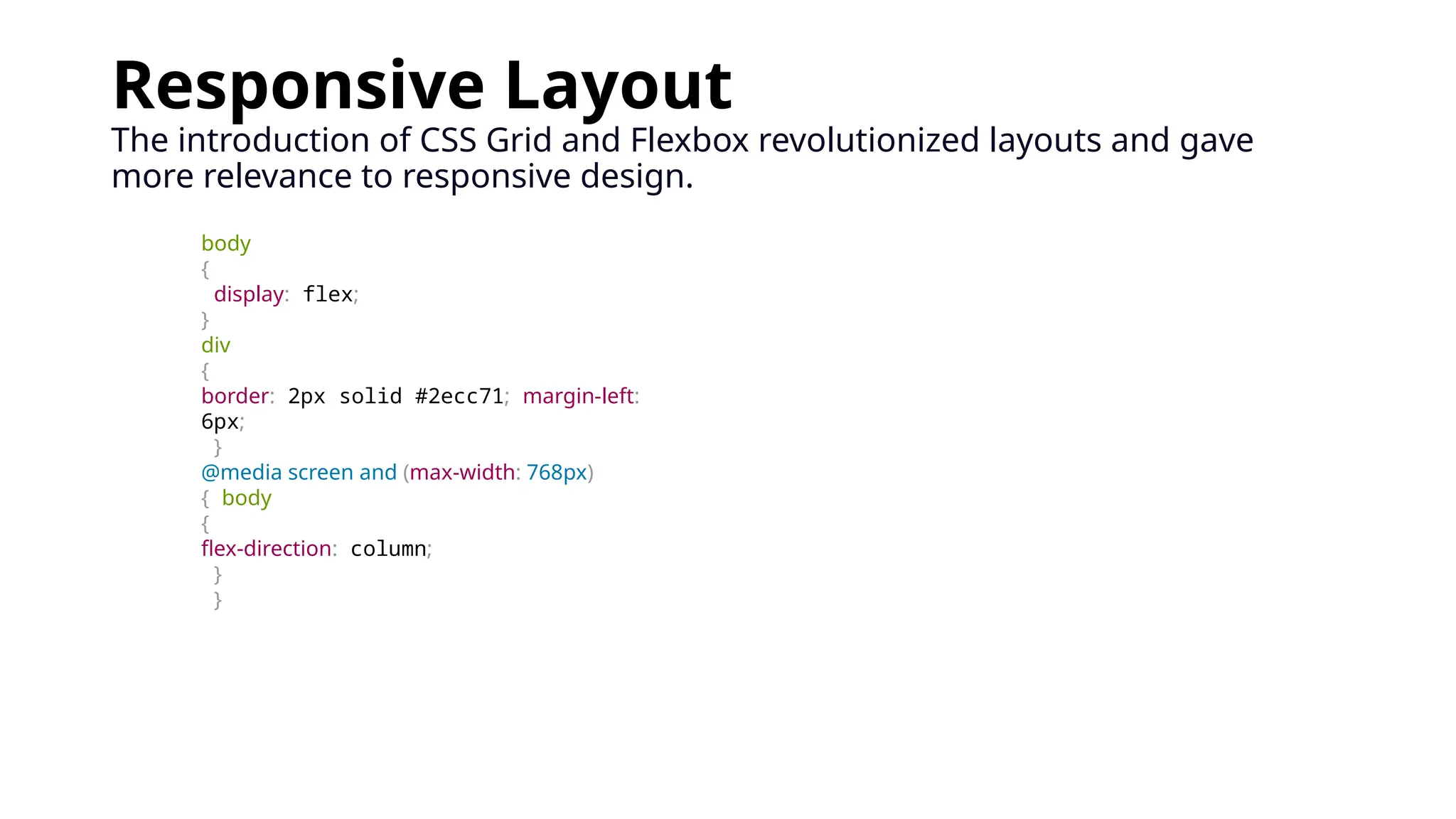 Responsive Layout
The introduction of CSS Grid and Flexbox revolutionized layouts and gave
more relevance to responsive design.
body
{
display: flex;
}
div
{
border: 2px solid #2ecc71; margin-left:
6px;
}
@media screen and (max-width: 768px)
{ body
{
flex-direction: column;
}
}
 
