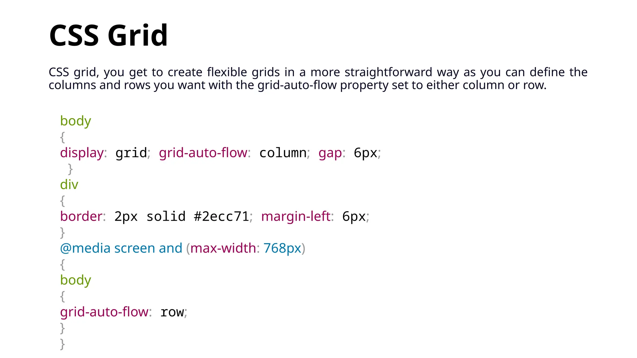 CSS Grid
CSS grid, you get to create flexible grids in a more straightforward way as you can define the
columns and rows you want with the grid-auto-flow property set to either column or row.
body
{
display: grid; grid-auto-flow: column; gap: 6px;
}
div
{
border: 2px solid #2ecc71; margin-left: 6px;
}
@media screen and (max-width: 768px)
{
body
{
grid-auto-flow: row;
}
}
 