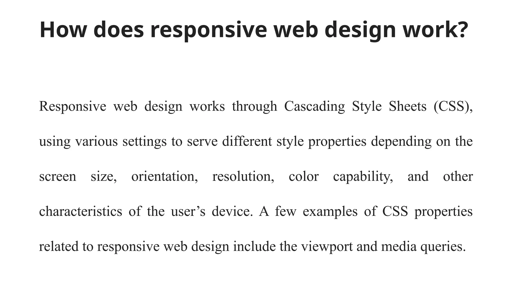 How does responsive web design work?
Responsive web design works through Cascading Style Sheets (CSS),
using various settings to serve different style properties depending on the
screen size, orientation, resolution, color capability, and other
characteristics of the user’s device. A few examples of CSS properties
related to responsive web design include the viewport and media queries.
 