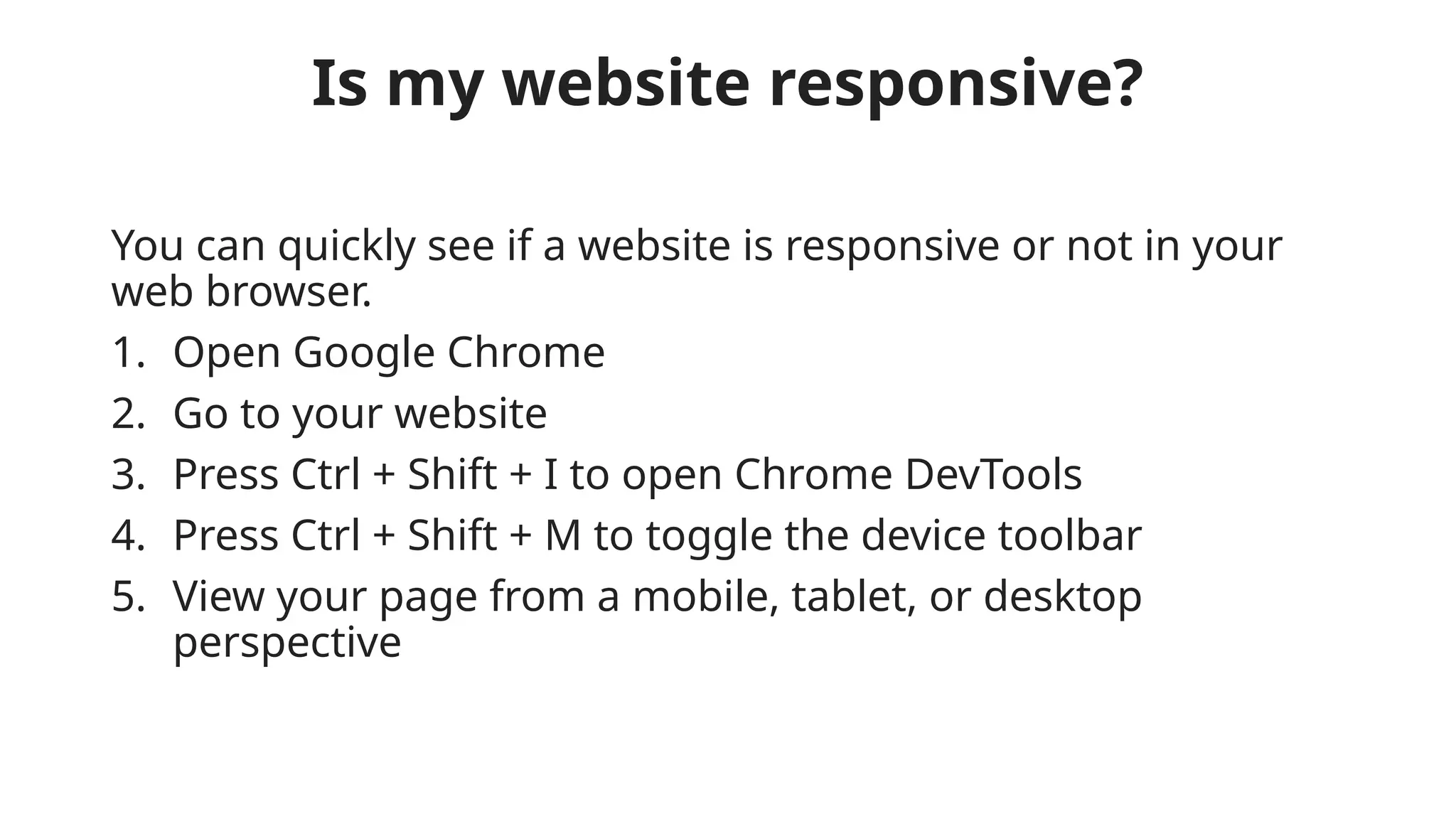 Is my website responsive?
You can quickly see if a website is responsive or not in your
web browser.
1. Open Google Chrome
2. Go to your website
3. Press Ctrl + Shift + I to open Chrome DevTools
4. Press Ctrl + Shift + M to toggle the device toolbar
5. View your page from a mobile, tablet, or desktop
perspective
 