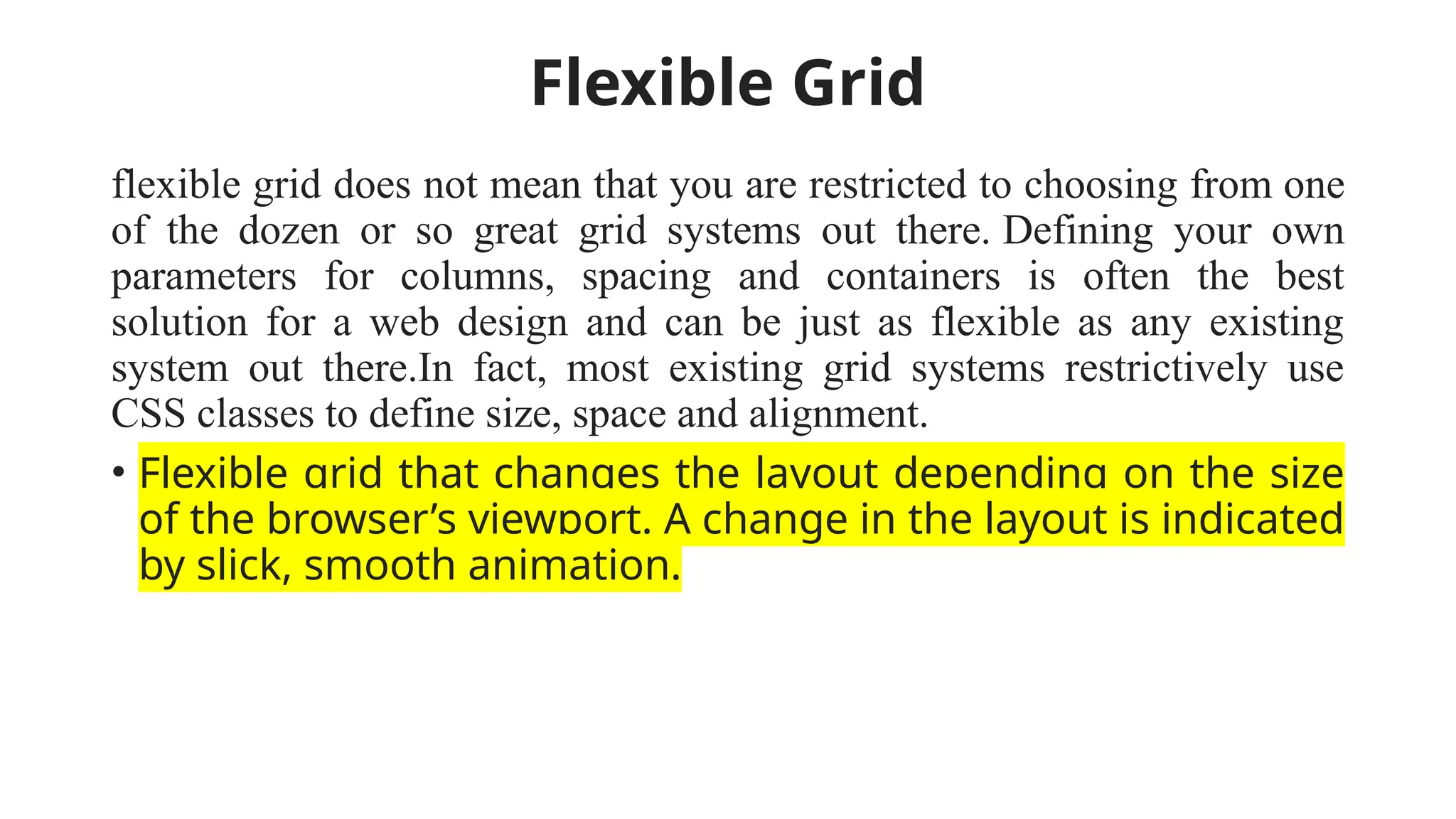 Flexible Grid
flexible grid does not mean that you are restricted to choosing from one
of the dozen or so great grid systems out there. Defining your own
parameters for columns, spacing and containers is often the best
solution for a web design and can be just as flexible as any existing
system out there.In fact, most existing grid systems restrictively use
CSS classes to define size, space and alignment.
• Flexible grid that changes the layout depending on the size
of the browser’s viewport. A change in the layout is indicated
by slick, smooth animation.
 