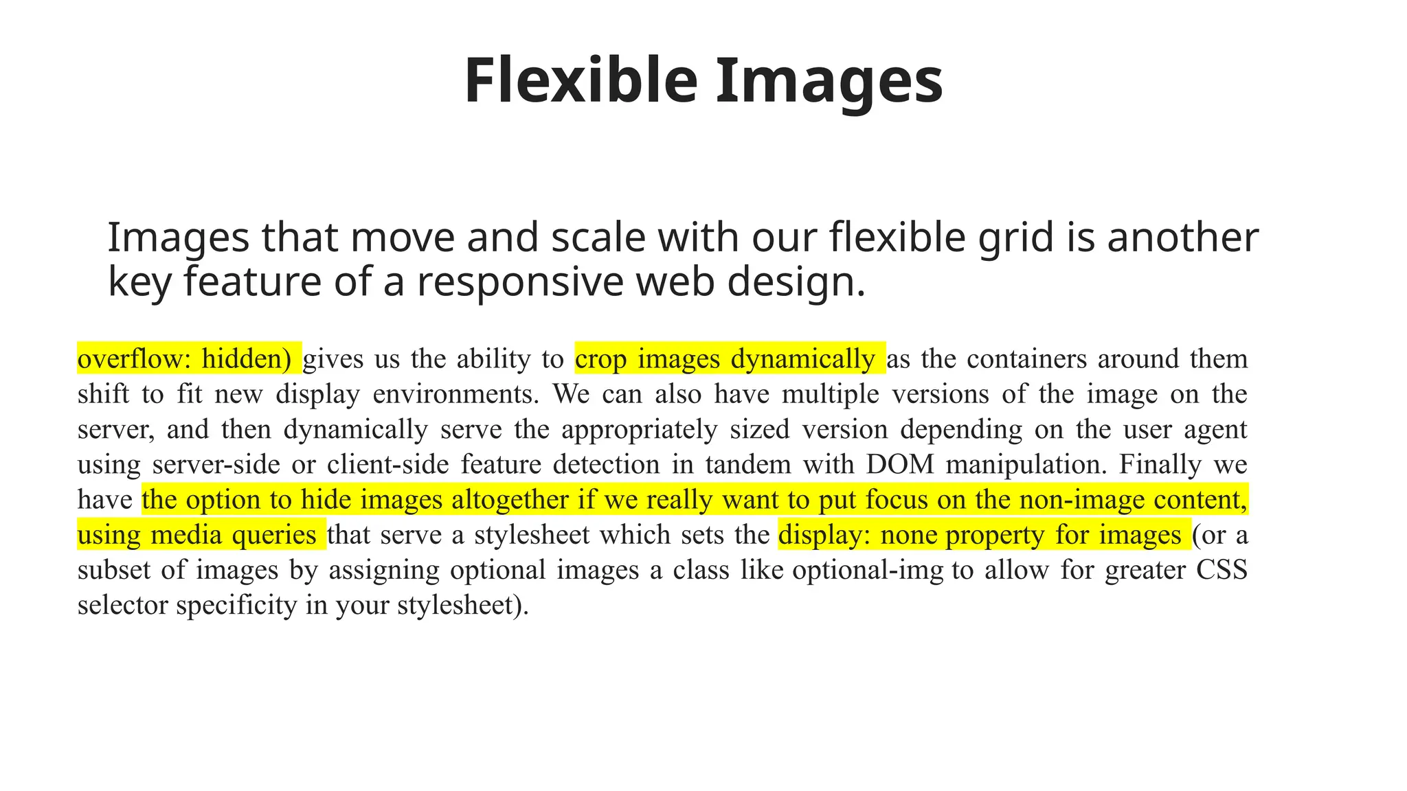 Flexible Images
Images that move and scale with our flexible grid is another
key feature of a responsive web design.
overflow: hidden) gives us the ability to crop images dynamically as the containers around them
shift to fit new display environments. We can also have multiple versions of the image on the
server, and then dynamically serve the appropriately sized version depending on the user agent
using server-side or client-side feature detection in tandem with DOM manipulation. Finally we
have the option to hide images altogether if we really want to put focus on the non-image content,
using media queries that serve a stylesheet which sets the display: none property for images (or a
subset of images by assigning optional images a class like optional-img to allow for greater CSS
selector specificity in your stylesheet).
 