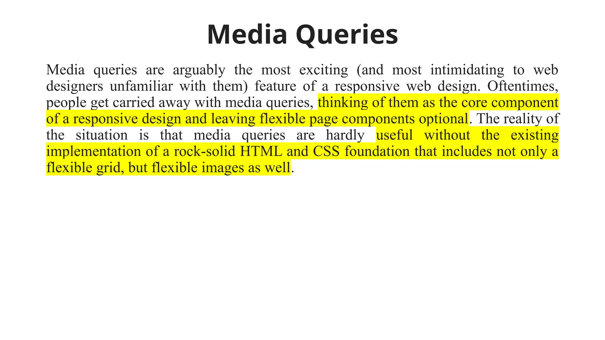 Media Queries
Media queries are arguably the most exciting (and most intimidating to web
designers unfamiliar with them) feature of a responsive web design. Oftentimes,
people get carried away with media queries, thinking of them as the core component
of a responsive design and leaving flexible page components optional. The reality of
the situation is that media queries are hardly useful without the existing
implementation of a rock-solid HTML and CSS foundation that includes not only a
flexible grid, but flexible images as well.
 
