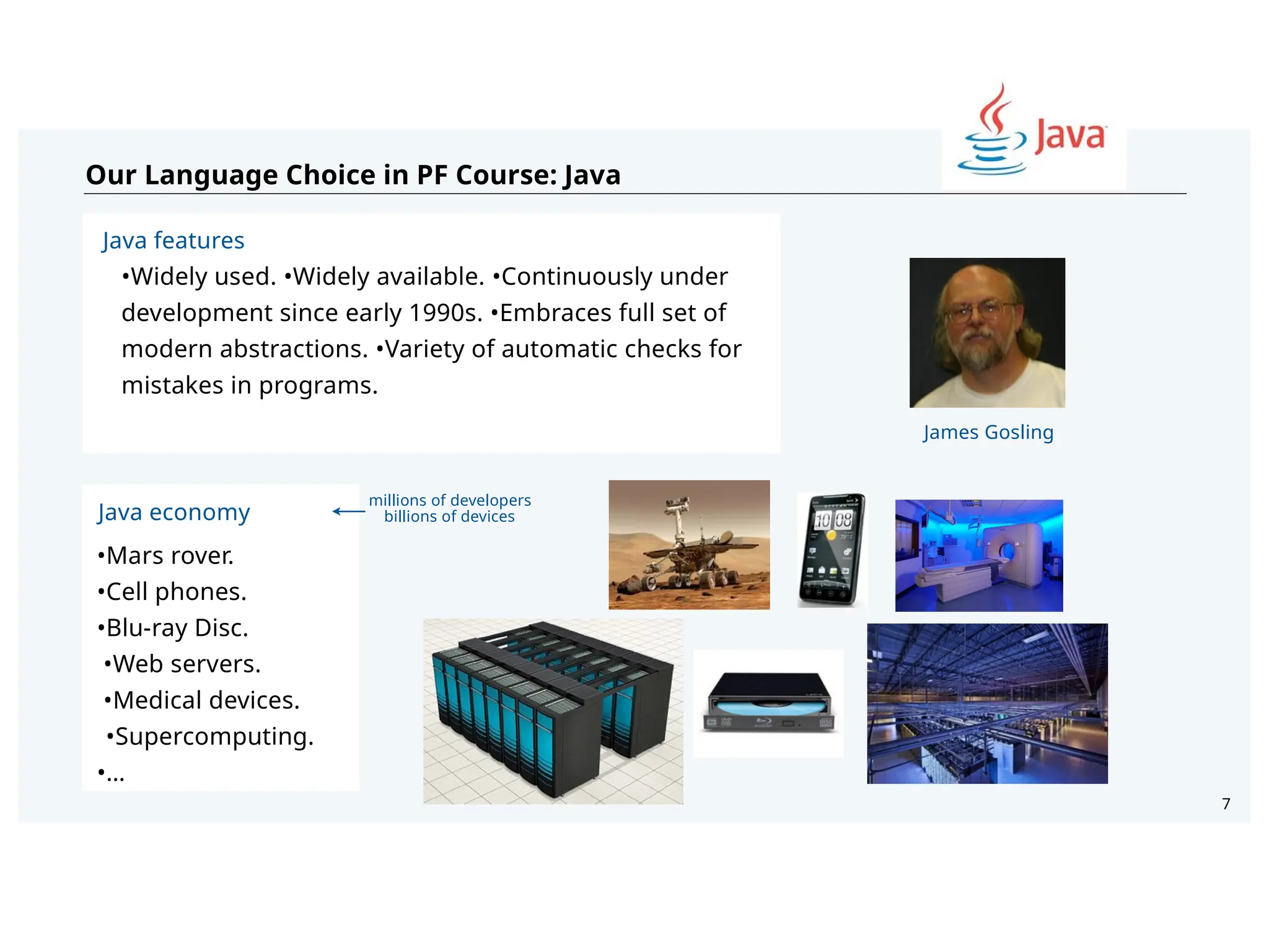 7
Our Language Choice in PF Course: Java
Java economy
•Mars rover.
•Cell phones.
•Blu-ray Disc.
•Web servers.
•Medical devices.
•Supercomputing.
•…
Java features
•Widely used. •Widely available. •Continuously under
development since early 1990s. •Embraces full set of
modern abstractions. •Variety of automatic checks for
mistakes in programs.
James Gosling
millions of developers
billions of devices
 