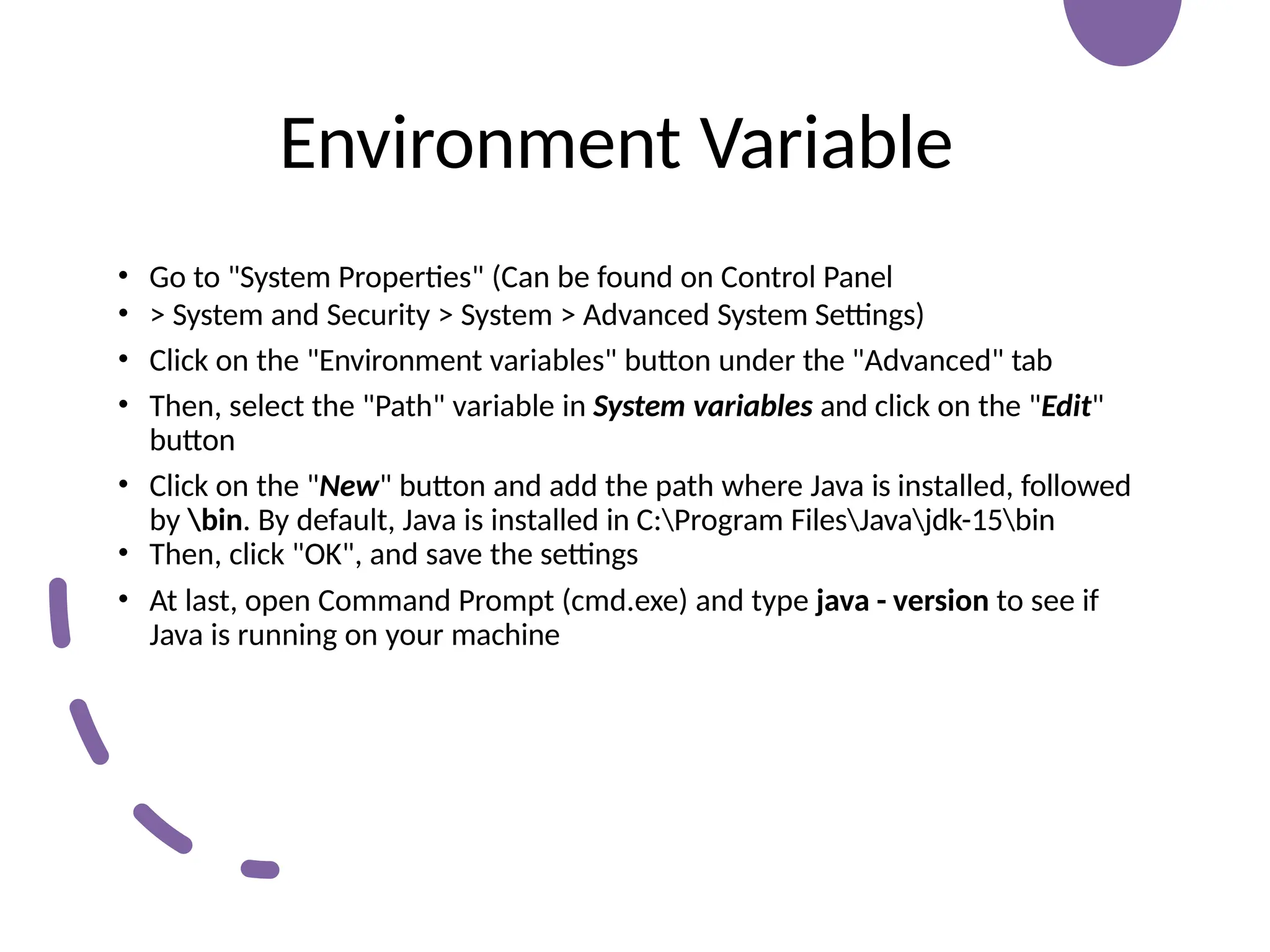 Environment Variable
• Go to "System Properties" (Can be found on Control Panel
• > System and Security > System > Advanced System Settings)
• Click on the "Environment variables" button under the "Advanced" tab
• Then, select the "Path" variable in System variables and click on the "Edit"
button
• Click on the "New" button and add the path where Java is installed, followed
by bin. By default, Java is installed in C:Program FilesJavajdk-15bin
• Then, click "OK", and save the settings
• At last, open Command Prompt (cmd.exe) and type java - version to see if
Java is running on your machine
 