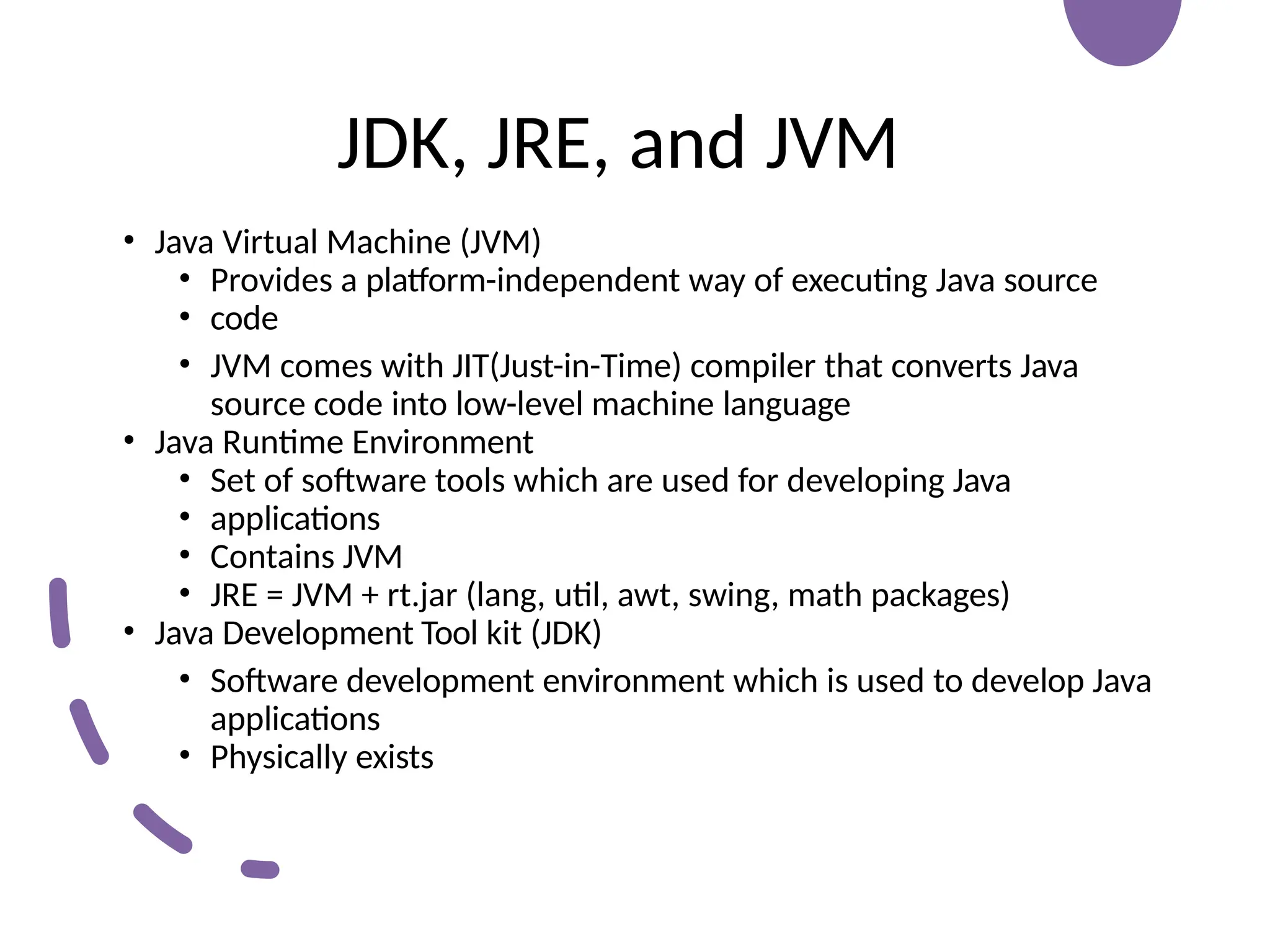 JDK, JRE, and JVM
• Java Virtual Machine (JVM)
• Provides a platform-independent way of executing Java source
• code
• JVM comes with JIT(Just-in-Time) compiler that converts Java
source code into low-level machine language
• Java Runtime Environment
• Set of software tools which are used for developing Java
• applications
• Contains JVM
• JRE = JVM + rt.jar (lang, util, awt, swing, math packages)
• Java Development Tool kit (JDK)
• Software development environment which is used to develop Java
applications
• Physically exists
 