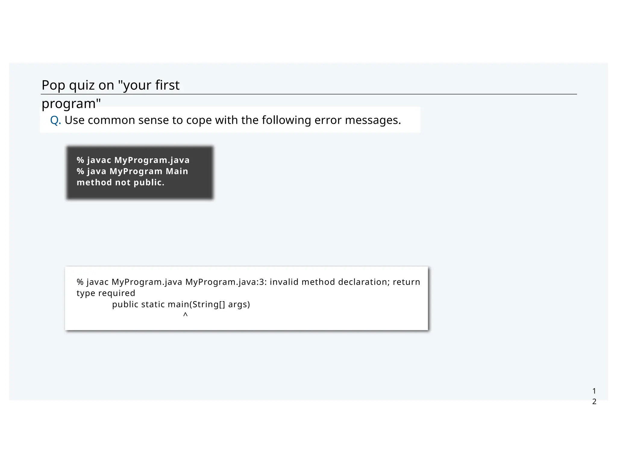 Pop quiz on "your ﬁrst
program"
Q. Use common sense to cope with the following error messages.
1
2
% javac MyProgram.java
% java MyProgram Main
method not public.
% javac MyProgram.java MyProgram.java:3: invalid method declaration; return
type required
public static main(String[] args)
^
 