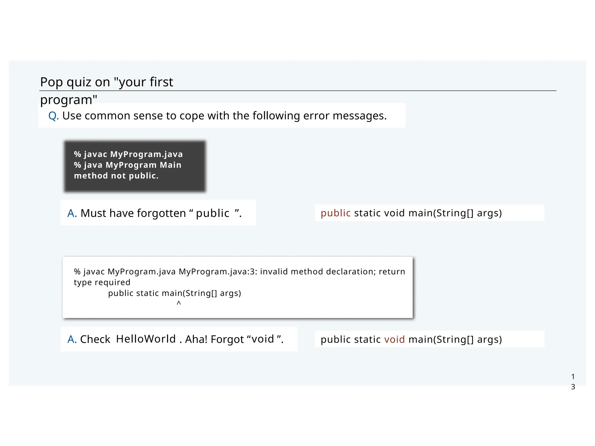 Pop quiz on "your ﬁrst
program"
A. Must have forgotten “ ”.
Q. Use common sense to cope with the following error messages.
1
3
% javac MyProgram.java
% java MyProgram Main
method not public.
% javac MyProgram.java MyProgram.java:3: invalid method declaration; return
type required
public static main(String[] args)
^
public
public static void main(String[] args)
public static void main(String[] args)
A. Check . Aha! Forgot “ ”.
HelloWorld void
 