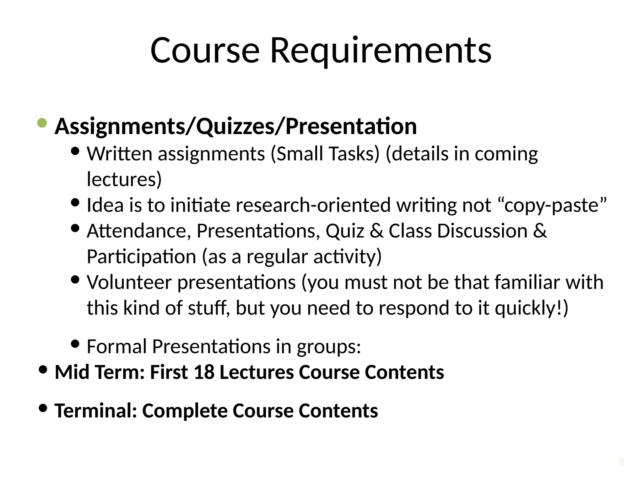 Course Requirements
 Assignments/Quizzes/Presentation
 Written assignments (Small Tasks) (details in coming
lectures)
 Idea is to initiate research-oriented writing not “copy-paste”
 Attendance, Presentations, Quiz & Class Discussion &
Participation (as a regular activity)
 Volunteer presentations (you must not be that familiar with
this kind of stuff, but you need to respond to it quickly!)
 Formal Presentations in groups:
 Mid Term: First 18 Lectures Course Contents
 Terminal: Complete Course Contents
8
 