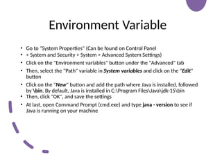 Environment Variable
• Go to "System Properties" (Can be found on Control Panel
• > System and Security > System > Advanced System Settings)
• Click on the "Environment variables" button under the "Advanced" tab
• Then, select the "Path" variable in System variables and click on the "Edit"
button
• Click on the "New" button and add the path where Java is installed, followed
by bin. By default, Java is installed in C:Program FilesJavajdk-15bin
• Then, click "OK", and save the settings
• At last, open Command Prompt (cmd.exe) and type java - version to see if
Java is running on your machine
 