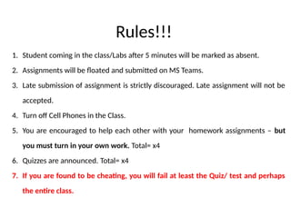 Rules!!!
1. Student coming in the class/Labs after 5 minutes will be marked as absent.
2. Assignments will be floated and submitted on MS Teams.
3. Late submission of assignment is strictly discouraged. Late assignment will not be
accepted.
4. Turn off Cell Phones in the Class.
5. You are encouraged to help each other with your homework assignments – but
you must turn in your own work. Total= x4
6. Quizzes are announced. Total= x4
7. If you are found to be cheating, you will fail at least the Quiz/ test and perhaps
the entire class.
 