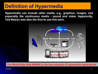 07/22/25
07/22/25 11
11
Definition of Hypermedia
Hypermedia can include other media, e.g., graphics, images, and
especially the continuous media - sound and video. Apparently,
Ted Nelson was also the first to use this term.
The World Wide Web (WWW) is the best example of hypermedia applications
 