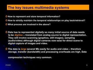 07/22/25
07/22/25 14
14
The key issues multimedia systems
Ỗ Data has to represented digitally so many initial source of data needs
to be digitise -- translated from analog source to digital representation.
They will involve scanning (graphics, still images), sampling
(audio/video) although digital cameras now exist for direct scene to
digital capture of images and video.
Ỗ The data is large several Mb easily for audio and video – therefore
storage, transfer (bandwidth) and processing overheads are high. Data
compression techniques very common.
Ỗ How to represent and store temporal information?
Ỗ How to strictly maintain the temporal relationships on play back/retrieval?
Ỗ What process are involved in the above?
 