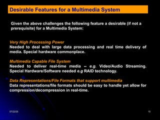 07/22/25
07/22/25 15
15
Desirable Features for a Multimedia System
Given the above challenges the following feature a desirable (if not a
prerequisite) for a Multimedia System:
Very High Processing Power
Needed to deal with large data processing and real time delivery of
media. Special hardware commonplace.
Multimedia Capable File System
Needed to deliver real-time media -- e.g. Video/Audio Streaming.
Special Hardware/Software needed e.g RAID technology.
Data Representations/File Formats that support multimedia
Data representations/file formats should be easy to handle yet allow for
compression/decompression in real-time.
 
