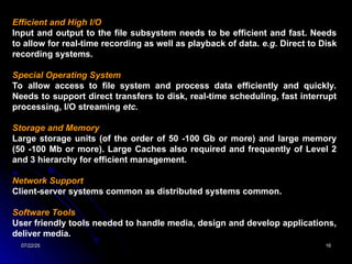07/22/25
07/22/25 16
16
Efficient and High I/O
Input and output to the file subsystem needs to be efficient and fast. Needs
to allow for real-time recording as well as playback of data. e.g. Direct to Disk
recording systems.
Special Operating System
To allow access to file system and process data efficiently and quickly.
Needs to support direct transfers to disk, real-time scheduling, fast interrupt
processing, I/O streaming etc.
Storage and Memory
Large storage units (of the order of 50 -100 Gb or more) and large memory
(50 -100 Mb or more). Large Caches also required and frequently of Level 2
and 3 hierarchy for efficient management.
Network Support
Client-server systems common as distributed systems common.
Software Tools
User friendly tools needed to handle media, design and develop applications,
deliver media.
 
