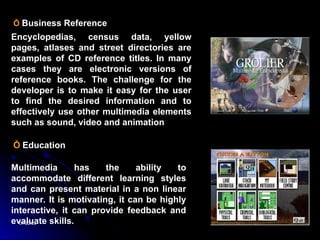 07/22/25
07/22/25 19
19
Ỗ Business Reference
Encyclopedias, census data, yellow
pages, atlases and street directories are
examples of CD reference titles. In many
cases they are electronic versions of
reference books. The challenge for the
developer is to make it easy for the user
to find the desired information and to
effectively use other multimedia elements
such as sound, video and animation
Ỗ Education
Multimedia has the ability to
accommodate different learning styles
and can present material in a non linear
manner. It is motivating, it can be highly
interactive, it can provide feedback and
evaluate skills.
 