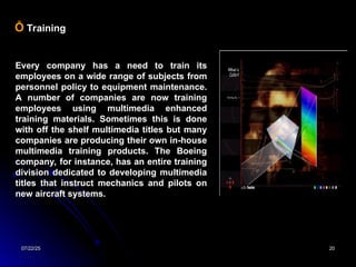 07/22/25
07/22/25 20
20
Ỗ Training
Every company has a need to train its
employees on a wide range of subjects from
personnel policy to equipment maintenance.
A number of companies are now training
employees using multimedia enhanced
training materials. Sometimes this is done
with off the shelf multimedia titles but many
companies are producing their own in-house
multimedia training products. The Boeing
company, for instance, has an entire training
division dedicated to developing multimedia
titles that instruct mechanics and pilots on
new aircraft systems.
 