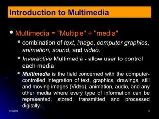 07/22/25
07/22/25 6
6
 Multimedia = "Multiple" + "media"
Multimedia = "Multiple" + "media"
combination of
combination of text
text,
, image
image,
, computer graphics
computer graphics,
,
animation
animation,
, sound
sound, and
, and video.
video.
Inveractive
Inveractive Multimedia - allow user to control
Multimedia - allow user to control
each media
each media
 Multimedia
Multimedia is the field concerned with the computer-
is the field concerned with the computer-
controlled integration of text, graphics, drawings, still
controlled integration of text, graphics, drawings, still
and moving images (Video), animation, audio, and any
and moving images (Video), animation, audio, and any
other media where every type of information can be
other media where every type of information can be
represented, stored, transmitted and processed
represented, stored, transmitted and processed
digitally.
digitally.
Introduction to Multimedia
 