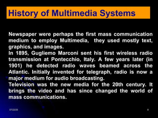 07/22/25
07/22/25 8
8
Newspaper were perhaps the first mass communication
medium to employ Multimedia, they used mostly text,
graphics, and images.
In 1895, Gugliemo Marconi sent his first wireless radio
transmission at Pontecchio, Italy. A few years later (in
1901) he detected radio waves beamed across the
Atlantic. Initially invented for telegraph, radio is now a
major medium for audio broadcasting.
Television was the new media for the 20th century. It
brings the video and has since changed the world of
mass communications.
History of Multimedia Systems
 
