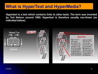 07/22/25
07/22/25 10
10
What is HyperText and HyperMedia?
Hypertext is a text which contains links to other texts. The term was invented
by Ted Nelson around 1965. Hypertext is therefore usually non-linear (as
indicated below).
 
