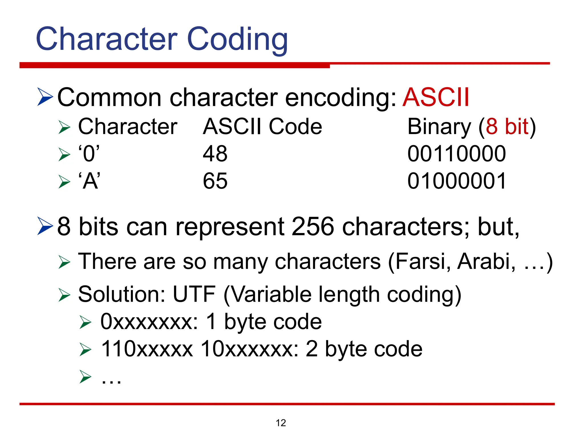 12
Character Coding
ØCommon character encoding: ASCII
Ø Character ASCII Code Binary (8 bit)
Ø ‘0’ 48 00110000
Ø ‘A’ 65 01000001
Ø8 bits can represent 256 characters; but,
Ø There are so many characters (Farsi, Arabi, …)
Ø Solution: UTF (Variable length coding)
Ø 0xxxxxxx: 1 byte code
Ø 110xxxxx 10xxxxxx: 2 byte code
Ø …
 