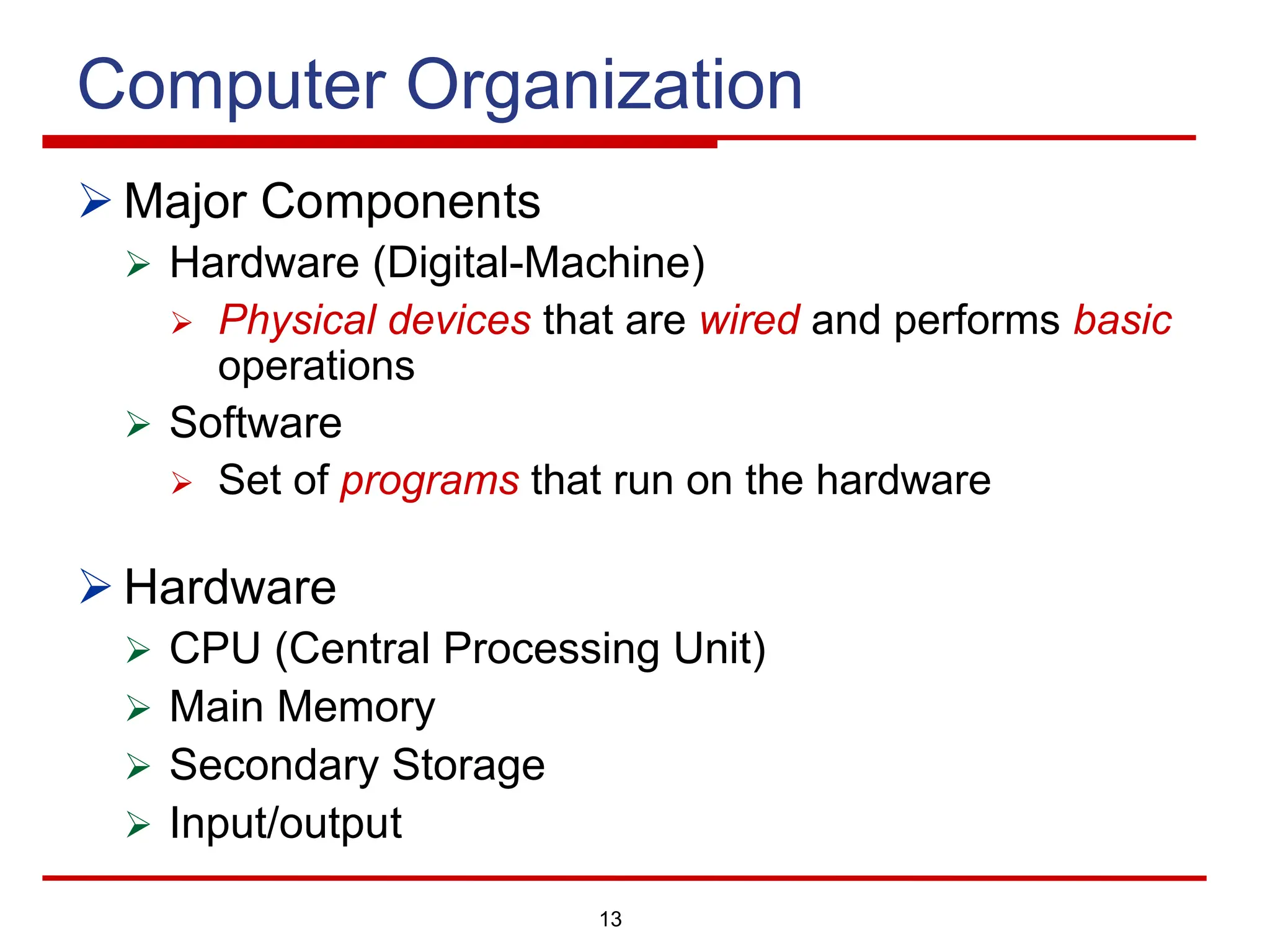 13
Computer Organization
Ø Major Components
Ø Hardware (Digital-Machine)
Ø Physical devices that are wired and performs basic
operations
Ø Software
Ø Set of programs that run on the hardware
Ø Hardware
Ø CPU (Central Processing Unit)
Ø Main Memory
Ø Secondary Storage
Ø Input/output
 