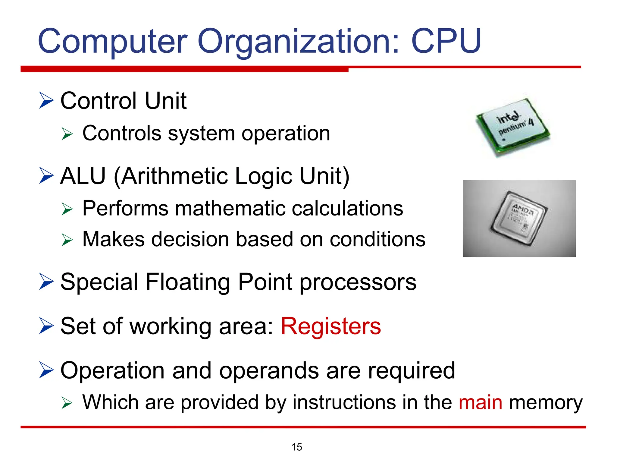 15
Computer Organization: CPU
Ø Control Unit
Ø Controls system operation
Ø ALU (Arithmetic Logic Unit)
Ø Performs mathematic calculations
Ø Makes decision based on conditions
Ø Special Floating Point processors
Ø Set of working area: Registers
Ø Operation and operands are required
Ø Which are provided by instructions in the main memory
 