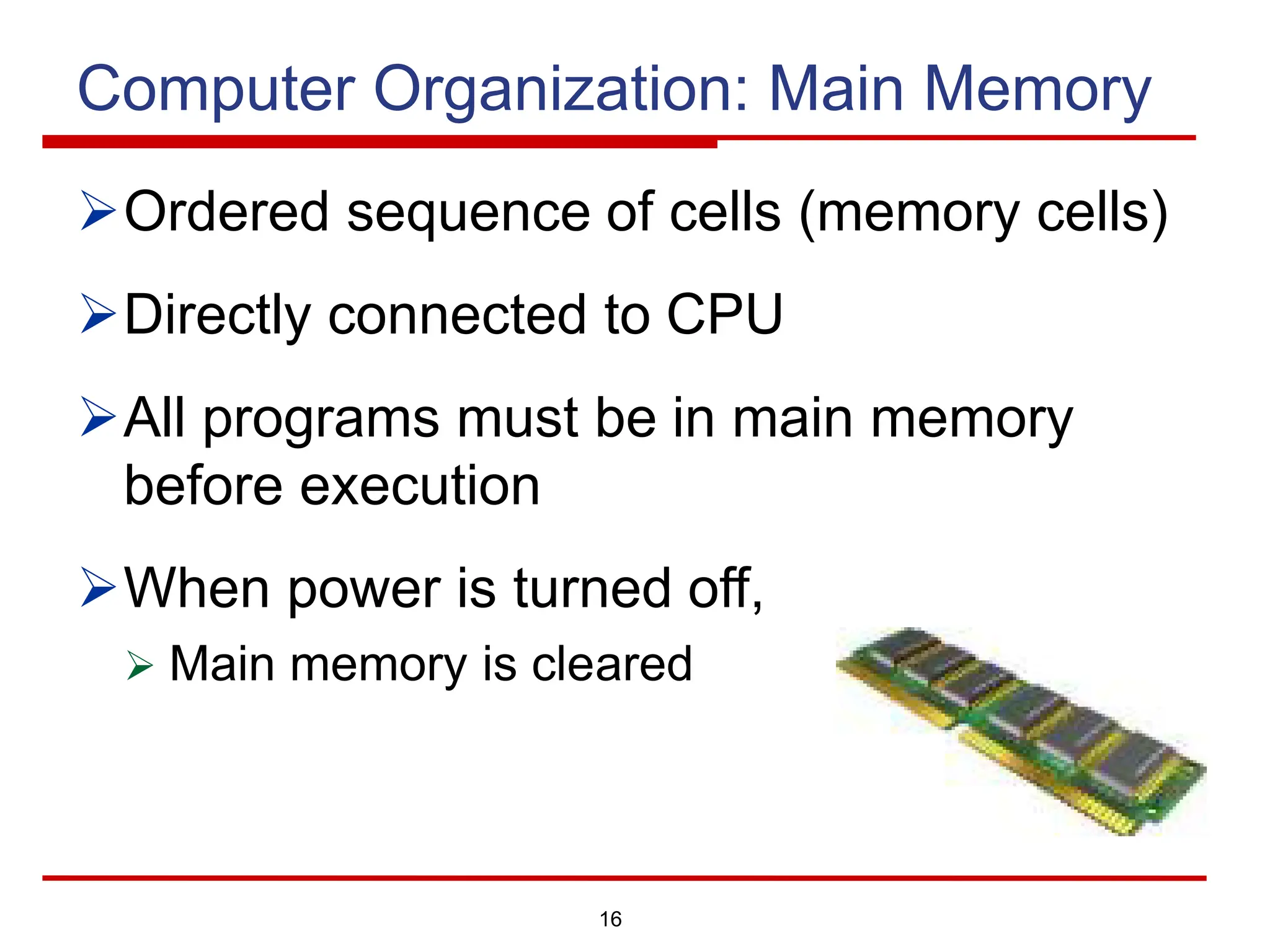 16
Computer Organization: Main Memory
ØOrdered sequence of cells (memory cells)
ØDirectly connected to CPU
ØAll programs must be in main memory
before execution
ØWhen power is turned off,
Ø Main memory is cleared
 