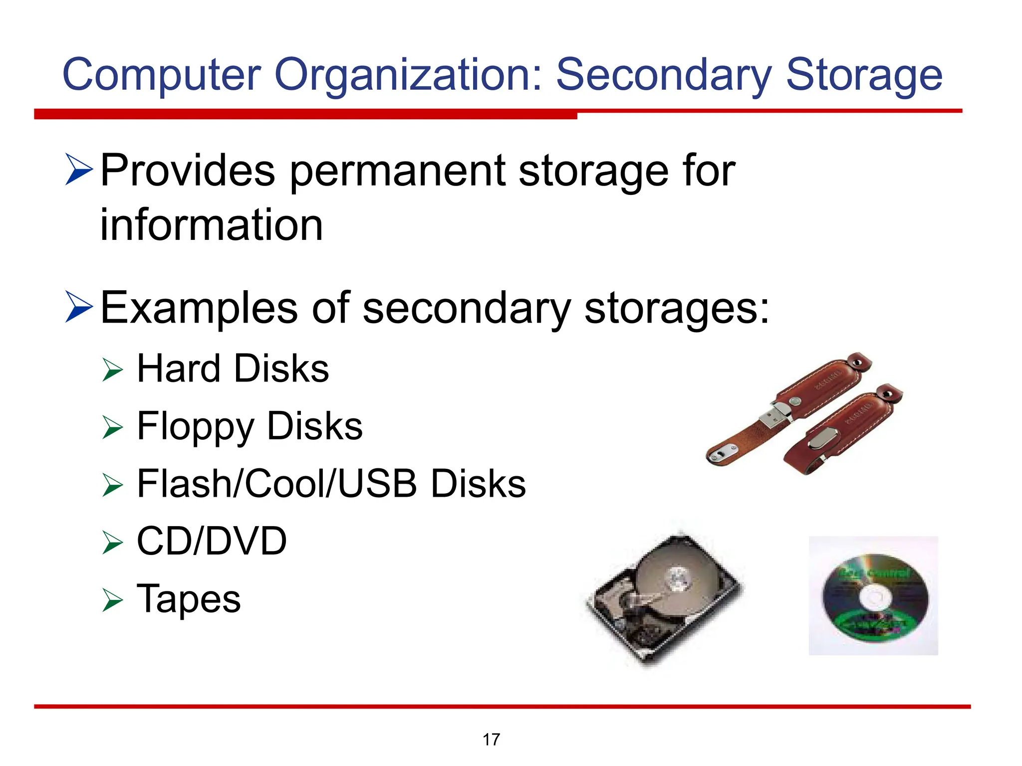 17
Computer Organization: Secondary Storage
ØProvides permanent storage for
information
ØExamples of secondary storages:
Ø Hard Disks
Ø Floppy Disks
Ø Flash/Cool/USB Disks
Ø CD/DVD
Ø Tapes
 