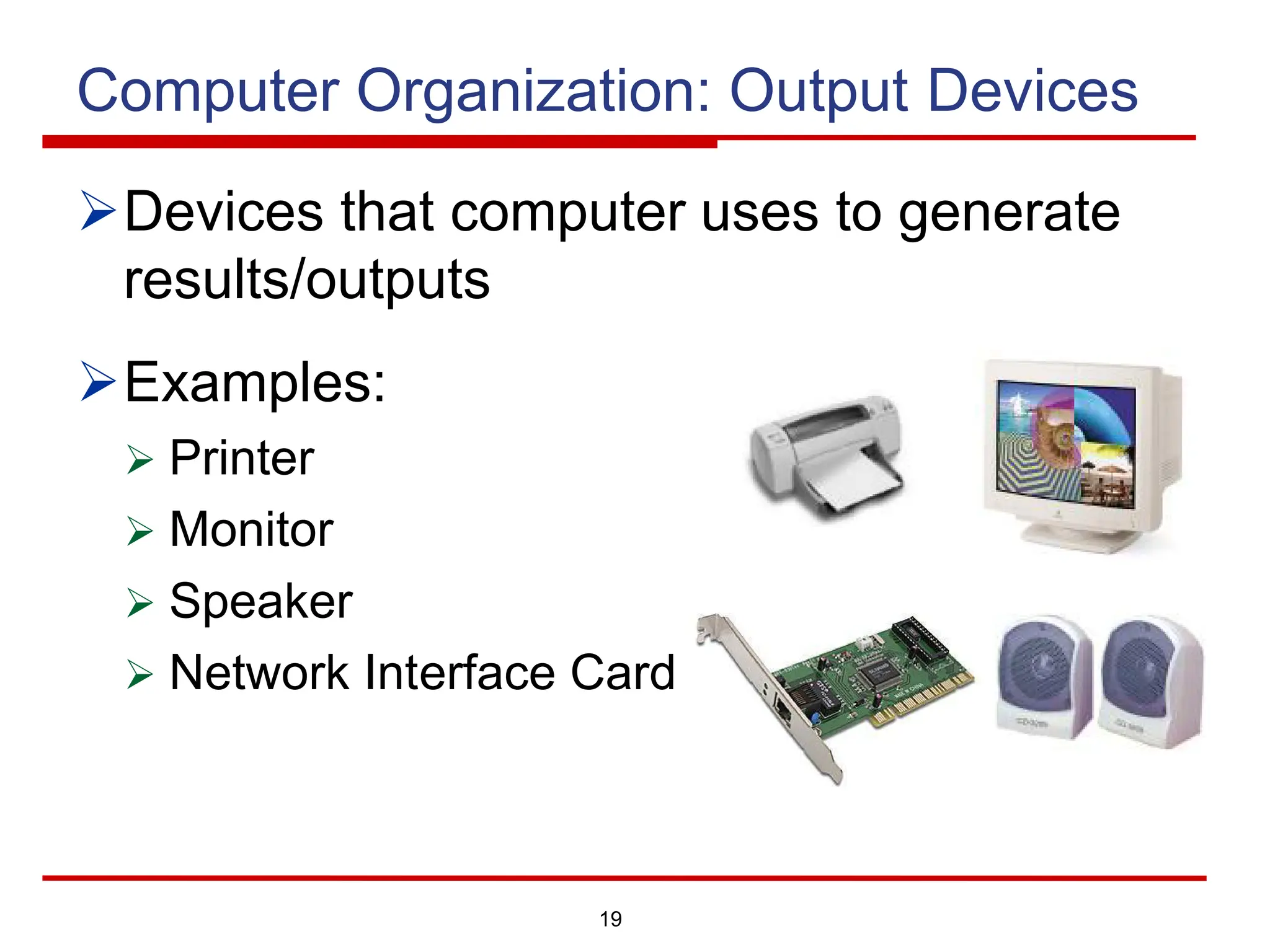 19
Computer Organization: Output Devices
ØDevices that computer uses to generate
results/outputs
ØExamples:
Ø Printer
Ø Monitor
Ø Speaker
Ø Network Interface Card
 