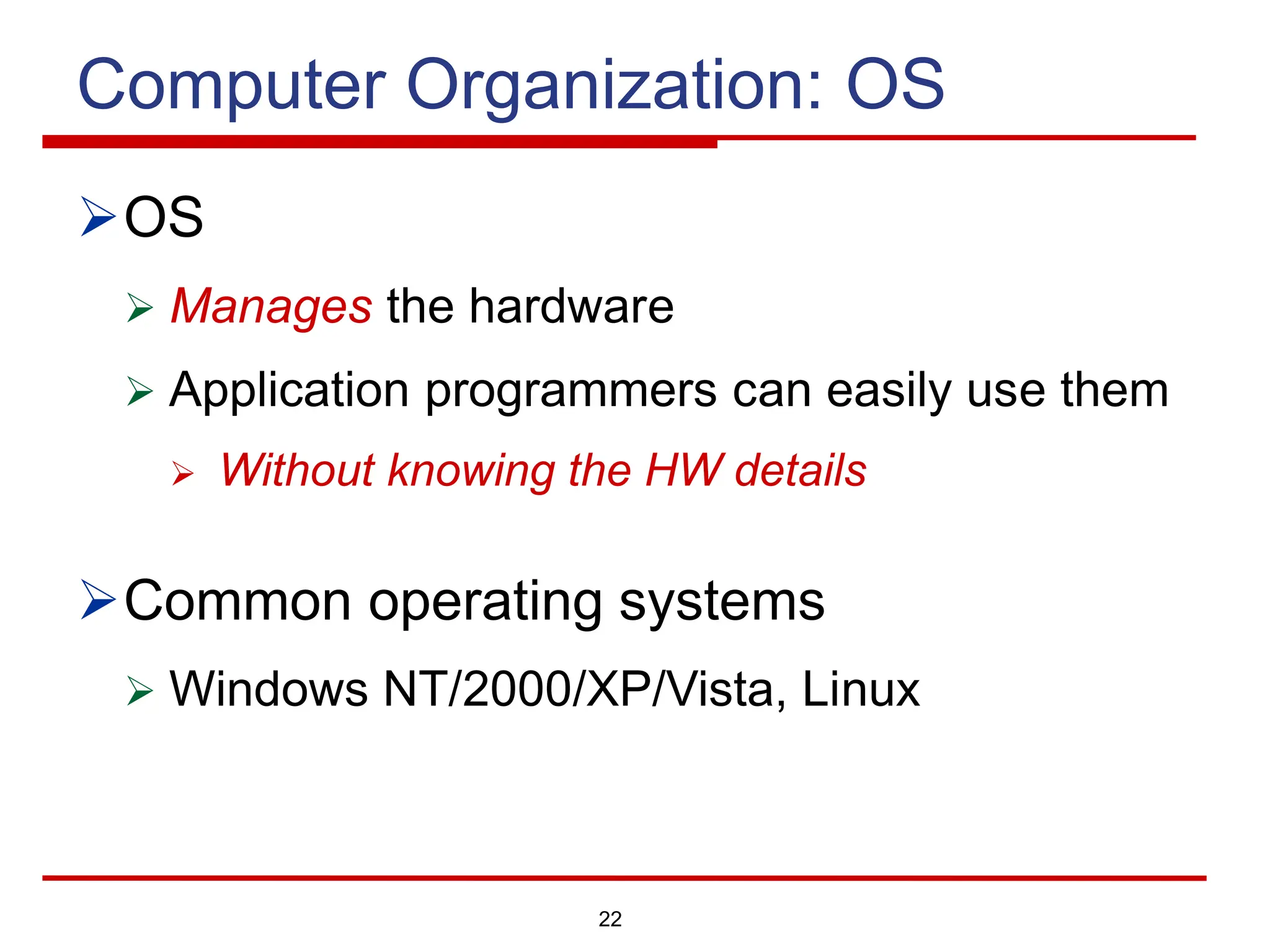 22
Computer Organization: OS
ØOS
Ø Manages the hardware
Ø Application programmers can easily use them
Ø Without knowing the HW details
ØCommon operating systems
Ø Windows NT/2000/XP/Vista, Linux
 
